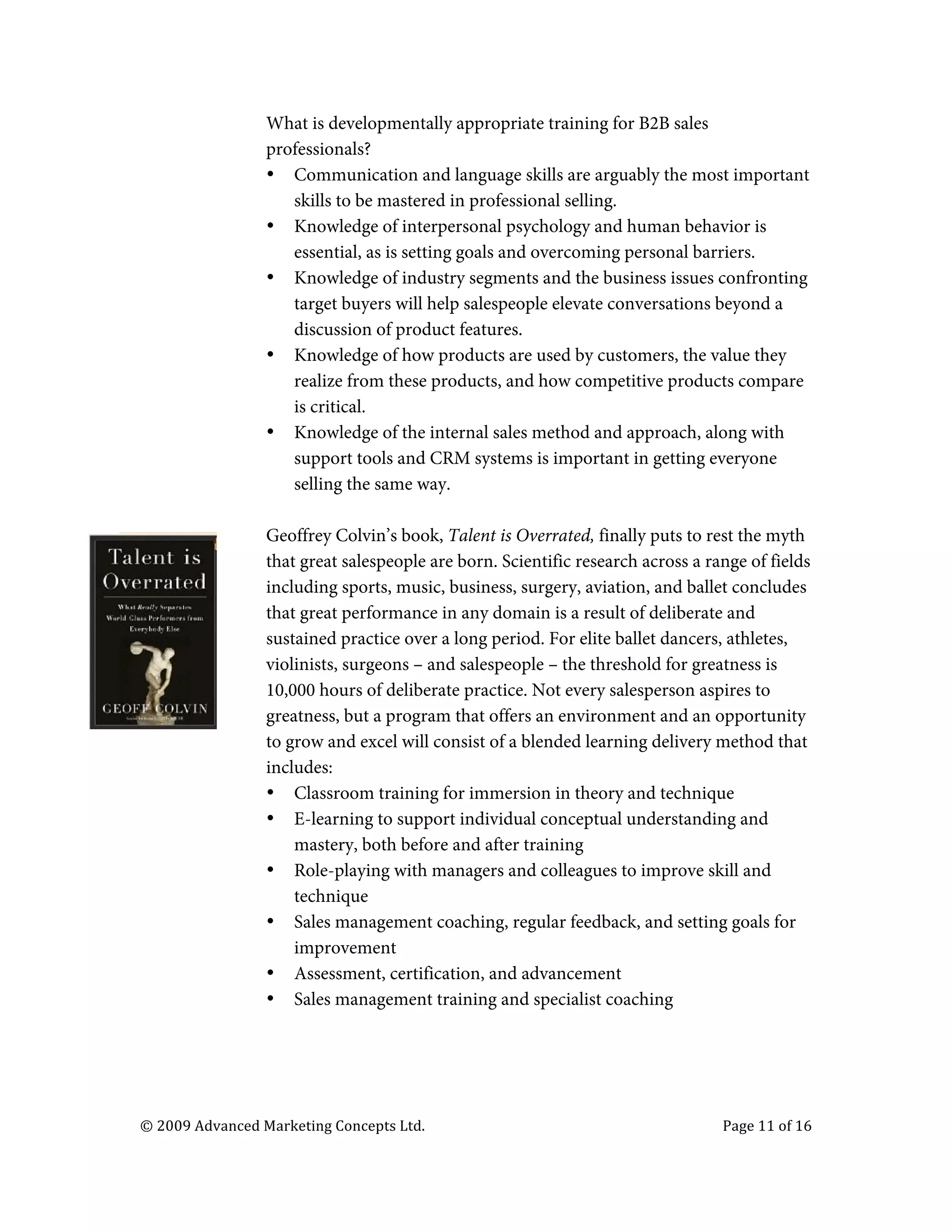  

                                   What is developmentally appropriate training for B2B sales
                                   professionals?
                                   • Communication and language skills are arguably the most important
                                      skills to be mastered in professional selling.
                                   • Knowledge of interpersonal psychology and human behavior is
                                      essential, as is setting goals and overcoming personal barriers.
                                   • Knowledge of industry segments and the business issues confronting
                                      target buyers will help salespeople elevate conversations beyond a
                                      discussion of product features.
                                   • Knowledge of how products are used by customers, the value they
                                      realize from these products, and how competitive products compare
                                      is critical.
                                   • Knowledge of the internal sales method and approach, along with
                                      support tools and CRM systems is important in getting everyone
                                      selling the same way.

                                   Geoffrey Colvin’s book, Talent is Overrated, finally puts to rest the myth
                                   that great salespeople are born. Scientific research across a range of fields
                                   including sports, music, business, surgery, aviation, and ballet concludes
                                   that great performance in any domain is a result of deliberate and
                                   sustained practice over a long period. For elite ballet dancers, athletes,
                                   violinists, surgeons – and salespeople – the threshold for greatness is
                                   10,000 hours of deliberate practice. Not every salesperson aspires to
                                   greatness, but a program that offers an environment and an opportunity
                                   to grow and excel will consist of a blended learning delivery method that
                                   includes:
                                   • Classroom training for immersion in theory and technique
                                   • E-learning to support individual conceptual understanding and
                                       mastery, both before and after training
                                   • Role-playing with managers and colleagues to improve skill and
                                       technique
                                   • Sales management coaching, regular feedback, and setting goals for
                                       improvement
                                   • Assessment, certification, and advancement
                                   • Sales management training and specialist coaching




       ©	
  2009	
  Advanced	
  Marketing	
  Concepts	
  Ltd.	
  	
  	
     	
                     Page	
  11	
  of	
  16	
  

       	
  
 