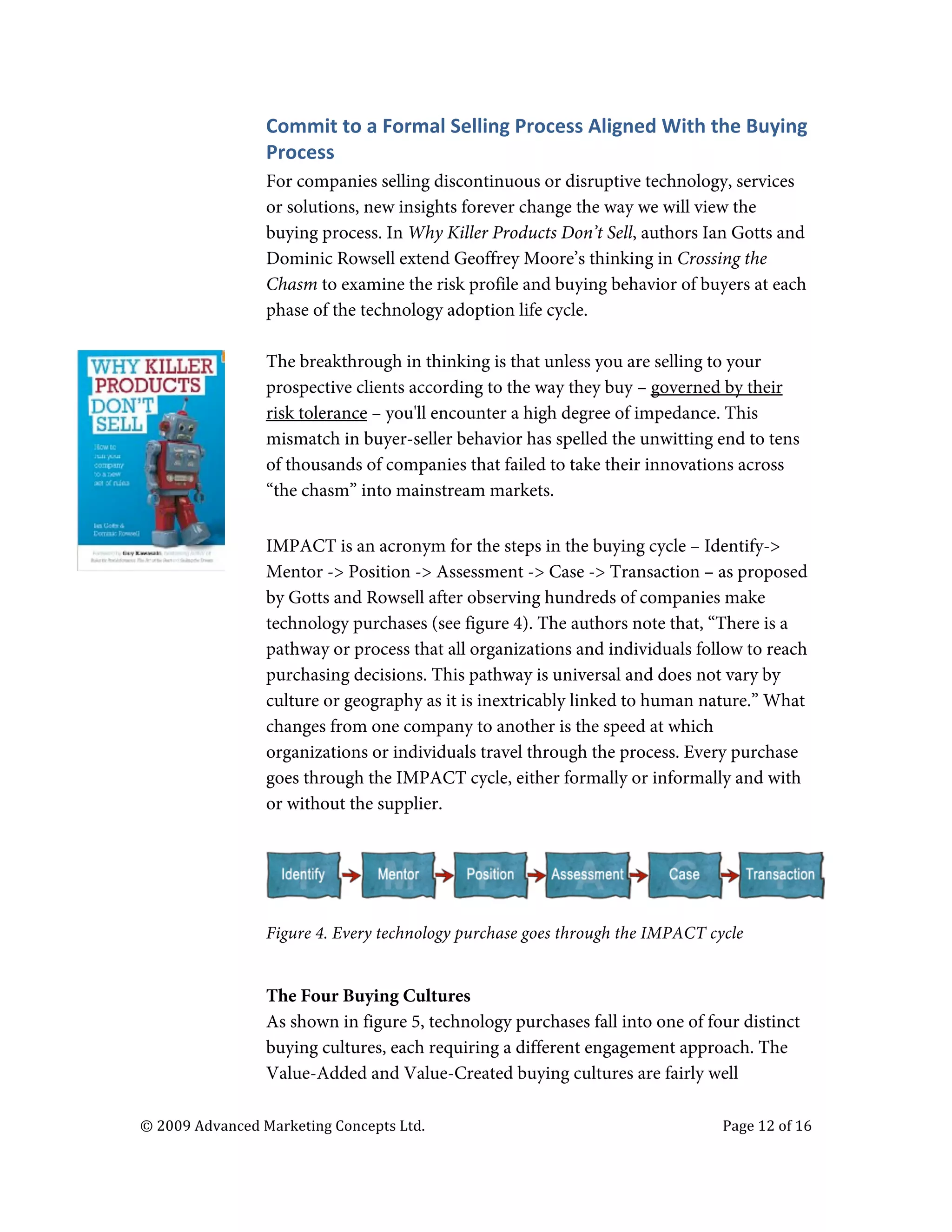  


                                   Commit	
  to	
  a	
  Formal	
  Selling	
  Process	
  Aligned	
  With	
  the	
  Buying	
  
                                   Process	
  
                                   For companies selling discontinuous or disruptive technology, services
                                   or solutions, new insights forever change the way we will view the
                                   buying process. In Why Killer Products Don’t Sell, authors Ian Gotts and
                                   Dominic Rowsell extend Geoffrey Moore’s thinking in Crossing the
                                   Chasm to examine the risk profile and buying behavior of buyers at each
                                   phase of the technology adoption life cycle.

                                   The breakthrough in thinking is that unless you are selling to your
                                   prospective clients according to the way they buy – governed by their
                                   risk tolerance – you'll encounter a high degree of impedance. This
                                   mismatch in buyer-seller behavior has spelled the unwitting end to tens
                                   of thousands of companies that failed to take their innovations across
                                   “the chasm” into mainstream markets.

                                   IMPACT is an acronym for the steps in the buying cycle – Identify->
                                   Mentor -> Position -> Assessment -> Case -> Transaction – as proposed
                                   by Gotts and Rowsell after observing hundreds of companies make
                                   technology purchases (see figure 4). The authors note that, “There is a
                                   pathway or process that all organizations and individuals follow to reach
                                   purchasing decisions. This pathway is universal and does not vary by
                                   culture or geography as it is inextricably linked to human nature.” What
                                   changes from one company to another is the speed at which
                                   organizations or individuals travel through the process. Every purchase
                                   goes through the IMPACT cycle, either formally or informally and with
                                   or without the supplier.




                                   Figure 4. Every technology purchase goes through the IMPACT cycle


                                   The Four Buying Cultures
                                   As shown in figure 5, technology purchases fall into one of four distinct
                                   buying cultures, each requiring a different engagement approach. The
                                   Value-Added and Value-Created buying cultures are fairly well

       ©	
  2009	
  Advanced	
  Marketing	
  Concepts	
  Ltd.	
  	
  	
     	
                               Page	
  12	
  of	
  16	
  

       	
  
 