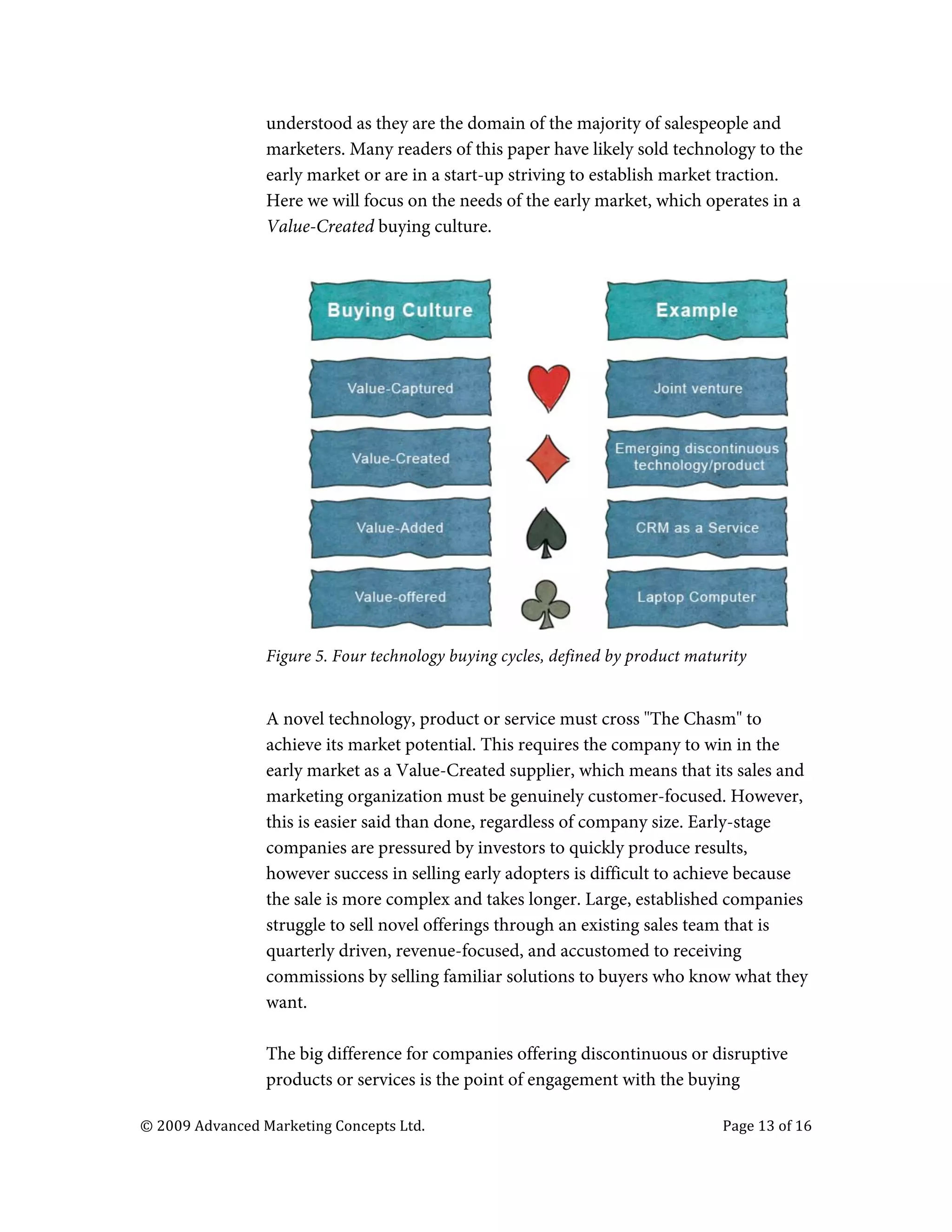  

                                   understood as they are the domain of the majority of salespeople and
                                   marketers. Many readers of this paper have likely sold technology to the
                                   early market or are in a start-up striving to establish market traction.
                                   Here we will focus on the needs of the early market, which operates in a
                                   Value-Created buying culture.




                                   Figure 5. Four technology buying cycles, defined by product maturity


                                   A novel technology, product or service must cross "The Chasm" to
                                   achieve its market potential. This requires the company to win in the
                                   early market as a Value-Created supplier, which means that its sales and
                                   marketing organization must be genuinely customer-focused. However,
                                   this is easier said than done, regardless of company size. Early-stage
                                   companies are pressured by investors to quickly produce results,
                                   however success in selling early adopters is difficult to achieve because
                                   the sale is more complex and takes longer. Large, established companies
                                   struggle to sell novel offerings through an existing sales team that is
                                   quarterly driven, revenue-focused, and accustomed to receiving
                                   commissions by selling familiar solutions to buyers who know what they
                                   want.

                                   The big difference for companies offering discontinuous or disruptive
                                   products or services is the point of engagement with the buying

       ©	
  2009	
  Advanced	
  Marketing	
  Concepts	
  Ltd.	
  	
  	
     	
                     Page	
  13	
  of	
  16	
  

       	
  
 