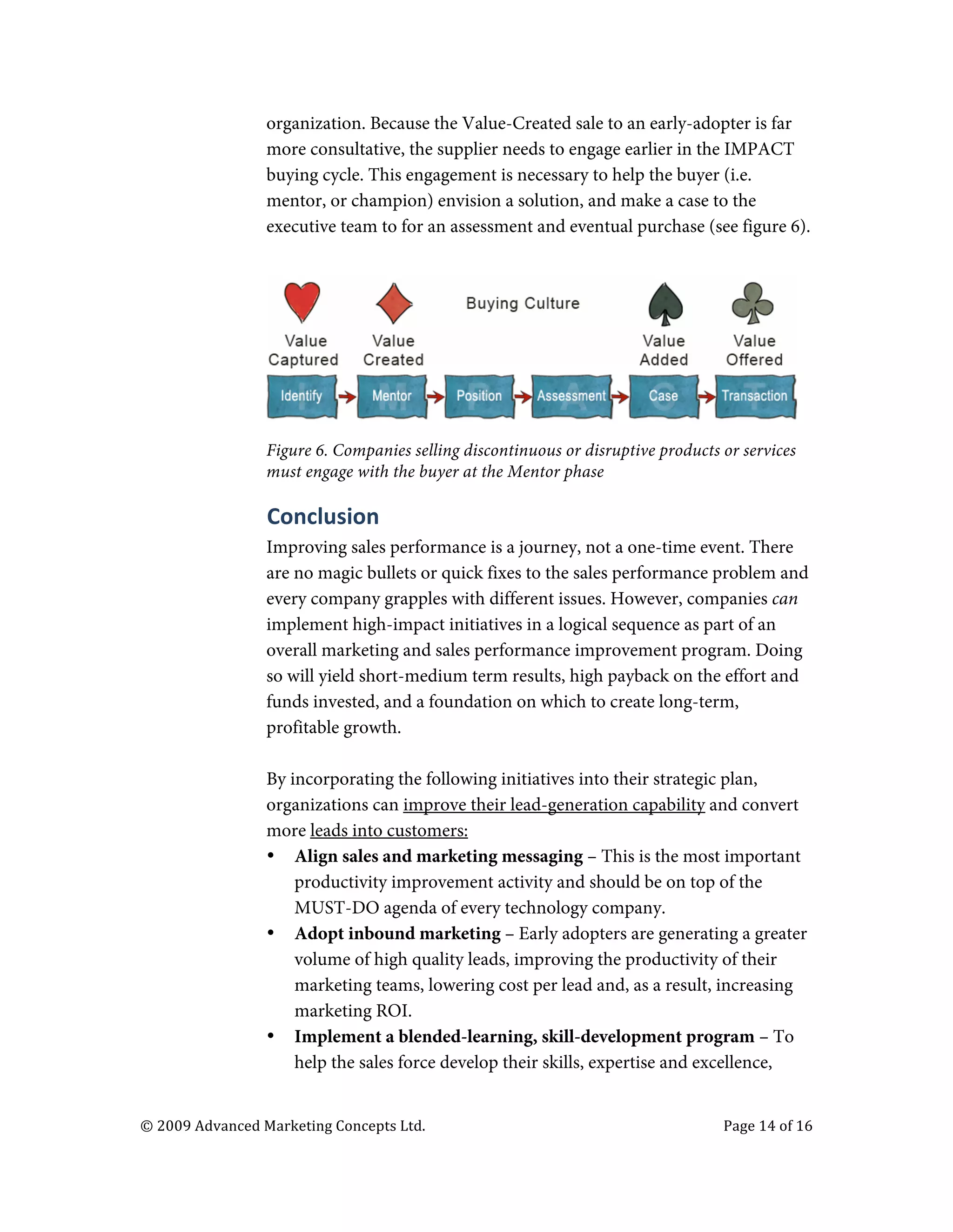 

                                   organization. Because the Value-Created sale to an early-adopter is far
                                   more consultative, the supplier needs to engage earlier in the IMPACT
                                   buying cycle. This engagement is necessary to help the buyer (i.e.
                                   mentor, or champion) envision a solution, and make a case to the
                                   executive team to for an assessment and eventual purchase (see figure 6).




                                   Figure 6. Companies selling discontinuous or disruptive products or services
                                   must engage with the buyer at the Mentor phase

                                   Conclusion	
  
                                   Improving sales performance is a journey, not a one-time event. There
                                   are no magic bullets or quick fixes to the sales performance problem and
                                   every company grapples with different issues. However, companies can
                                   implement high-impact initiatives in a logical sequence as part of an
                                   overall marketing and sales performance improvement program. Doing
                                   so will yield short-medium term results, high payback on the effort and
                                   funds invested, and a foundation on which to create long-term,
                                   profitable growth.

                                   By incorporating the following initiatives into their strategic plan,
                                   organizations can improve their lead-generation capability and convert
                                   more leads into customers:
                                   • Align sales and marketing messaging – This is the most important
                                       productivity improvement activity and should be on top of the
                                       MUST-DO agenda of every technology company.
                                   • Adopt inbound marketing – Early adopters are generating a greater
                                       volume of high quality leads, improving the productivity of their
                                       marketing teams, lowering cost per lead and, as a result, increasing
                                       marketing ROI.
                                   • Implement a blended-learning, skill-development program – To
                                       help the sales force develop their skills, expertise and excellence,


       ©	
  2009	
  Advanced	
  Marketing	
  Concepts	
  Ltd.	
  	
  	
     	
                      Page	
  14	
  of	
  16	
  

       	
  
 
