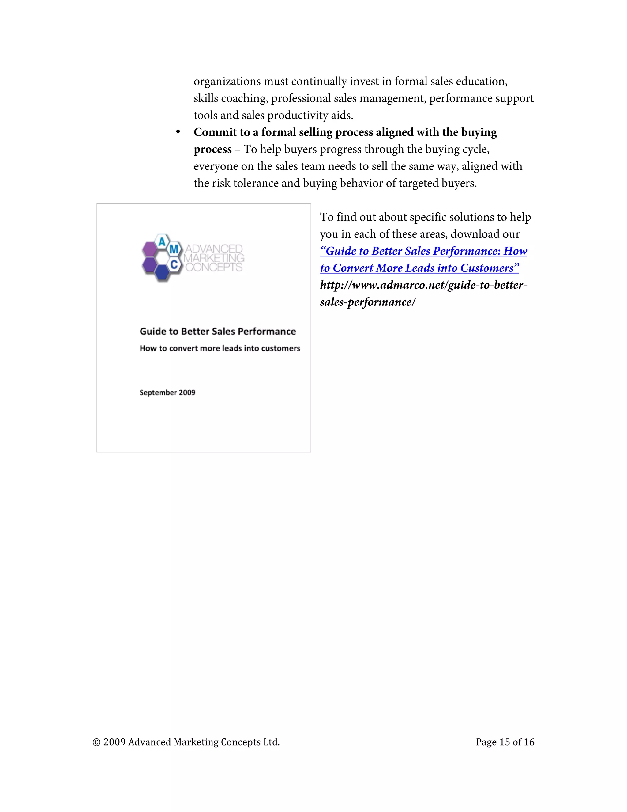  

                                         organizations must continually invest in formal sales education,
                                         skills coaching, professional sales management, performance support
                                         tools and sales productivity aids.
                                   •     Commit to a formal selling process aligned with the buying
                                         process – To help buyers progress through the buying cycle,
                                         everyone on the sales team needs to sell the same way, aligned with
                                         the risk tolerance and buying behavior of targeted buyers.

                                                                                   To find out about specific solutions to help
                                                                                   you in each of these areas, download our
                                                                                   “Guide to Better Sales Performance: How
                                                                                   to Convert More Leads into Customers”
                                                                                   http://www.admarco.net/guide-to-better-
                                                                                   sales-performance/




       ©	
  2009	
  Advanced	
  Marketing	
  Concepts	
  Ltd.	
  	
  	
     	
                                     Page	
  15	
  of	
  16	
  

       	
  
 
