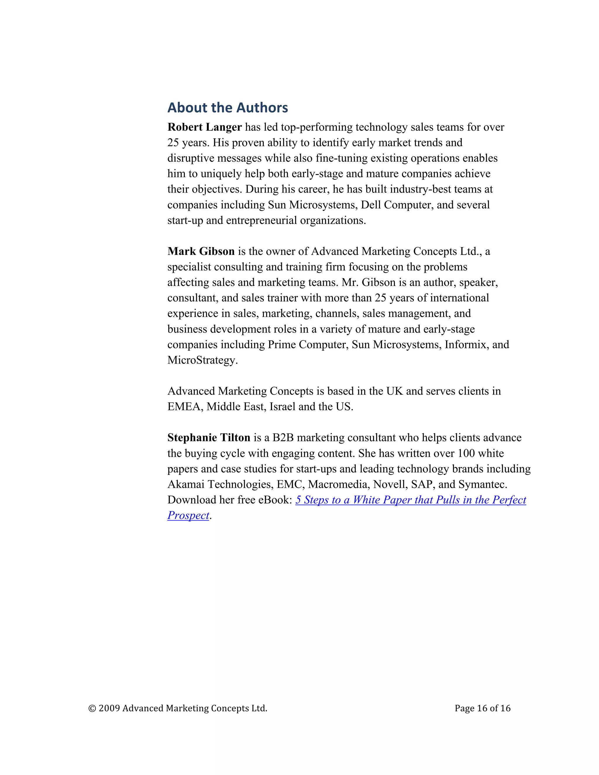  




                                   About	
  the	
  Authors	
  
                                   Robert Langer has led top-performing technology sales teams for over
                                   25 years. His proven ability to identify early market trends and
                                   disruptive messages while also fine-tuning existing operations enables
                                   him to uniquely help both early-stage and mature companies achieve
                                   their objectives. During his career, he has built industry-best teams at
                                   companies including Sun Microsystems, Dell Computer, and several
                                   start-up and entrepreneurial organizations.

                                   Mark Gibson is the owner of Advanced Marketing Concepts Ltd., a
                                   specialist consulting and training firm focusing on the problems
                                   affecting sales and marketing teams. Mr. Gibson is an author, speaker,
                                   consultant, and sales trainer with more than 25 years of international
                                   experience in sales, marketing, channels, sales management, and
                                   business development roles in a variety of mature and early-stage
                                   companies including Prime Computer, Sun Microsystems, Informix, and
                                   MicroStrategy.

                                   Advanced Marketing Concepts is based in the UK and serves clients in
                                   EMEA, Middle East, Israel and the US.

                                   Stephanie Tilton is a B2B marketing consultant who helps clients advance
                                   the buying cycle with engaging content. She has written over 100 white
                                   papers and case studies for start-ups and leading technology brands including
                                   Akamai Technologies, EMC, Macromedia, Novell, SAP, and Symantec.
                                   Download her free eBook: 5 Steps to a White Paper that Pulls in the Perfect
                                   Prospect.	
  


                                   	
  




       ©	
  2009	
  Advanced	
  Marketing	
  Concepts	
  Ltd.	
  	
  	
     	
                  Page	
  16	
  of	
  16	
  

       	
  
 