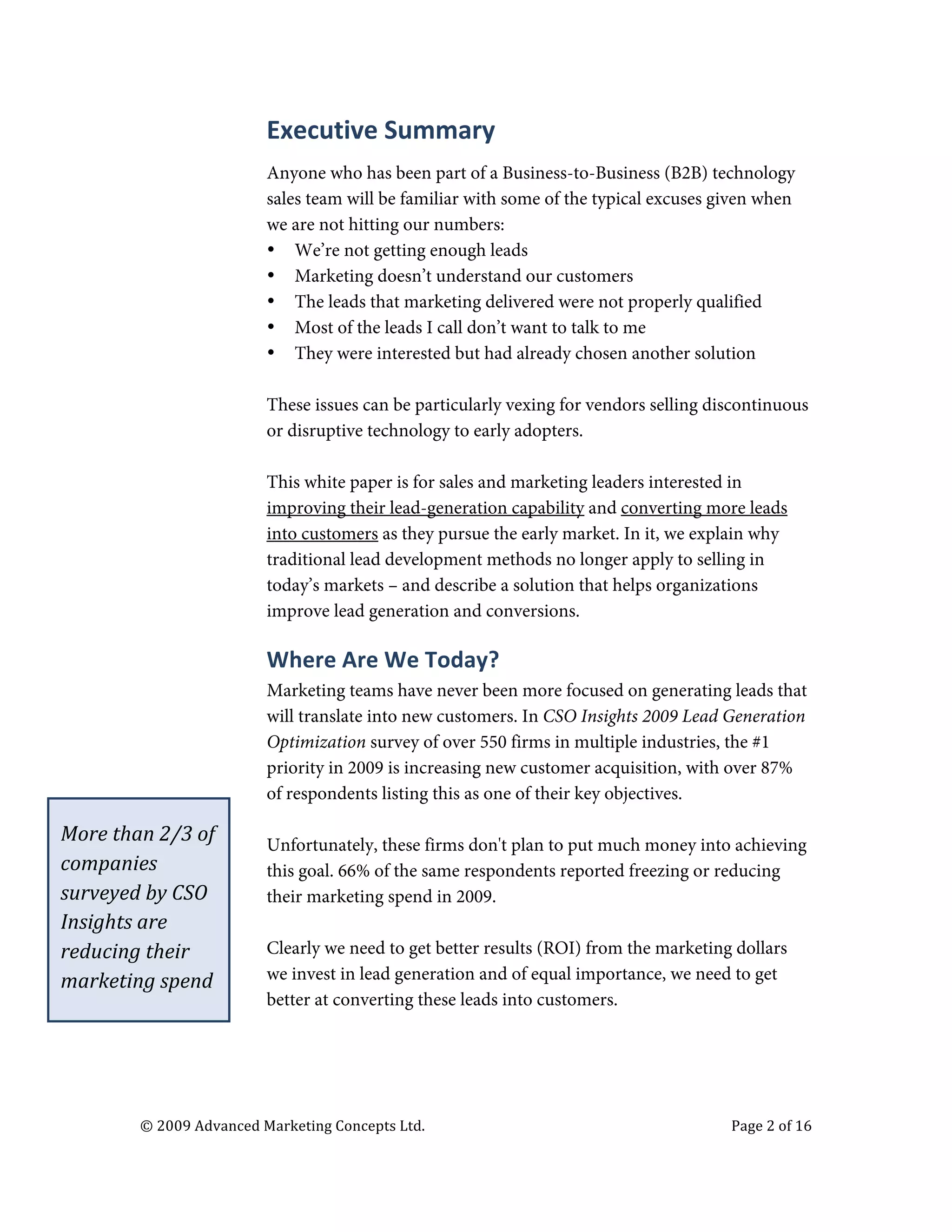  


                                                 Executive	
  Summary	
  
                                                 Anyone who has been part of a Business-to-Business (B2B) technology
                                                 sales team will be familiar with some of the typical excuses given when
                                                 we are not hitting our numbers:
                                                 • We’re not getting enough leads
                                                 • Marketing doesn’t understand our customers
                                                 • The leads that marketing delivered were not properly qualified
                                                 • Most of the leads I call don’t want to talk to me
                                                 • They were interested but had already chosen another solution

                                                 These issues can be particularly vexing for vendors selling discontinuous
                                                 or disruptive technology to early adopters.

                                                 This white paper is for sales and marketing leaders interested in
                                                 improving their lead-generation capability and converting more leads
                                                 into customers as they pursue the early market. In it, we explain why
                                                 traditional lead development methods no longer apply to selling in
                                                 today’s markets – and describe a solution that helps organizations
                                                 improve lead generation and conversions.

                                                 Where	
  Are	
  We	
  Today?	
  
                                                 Marketing teams have never been more focused on generating leads that
                                                 will translate into new customers. In CSO Insights 2009 Lead Generation
                                                 Optimization survey of over 550 firms in multiple industries, the #1
                                                 priority in 2009 is increasing new customer acquisition, with over 87%
                                                 of respondents listing this as one of their key objectives.

       More	
  than	
  2/3	
  of	
               Unfortunately, these firms don't plan to put much money into achieving
       companies	
                               this goal. 66% of the same respondents reported freezing or reducing
       surveyed	
  by	
  CSO	
                   their marketing spend in 2009.
       Insights	
  are	
  
       reducing	
  their	
                       Clearly we need to get better results (ROI) from the marketing dollars
       marketing	
  spend	
                      we invest in lead generation and of equal importance, we need to get
                                                 better at converting these leads into customers.




                     ©	
  2009	
  Advanced	
  Marketing	
  Concepts	
  Ltd.	
  	
  	
     	
                   Page	
  2	
  of	
  16	
  

                     	
  
 
