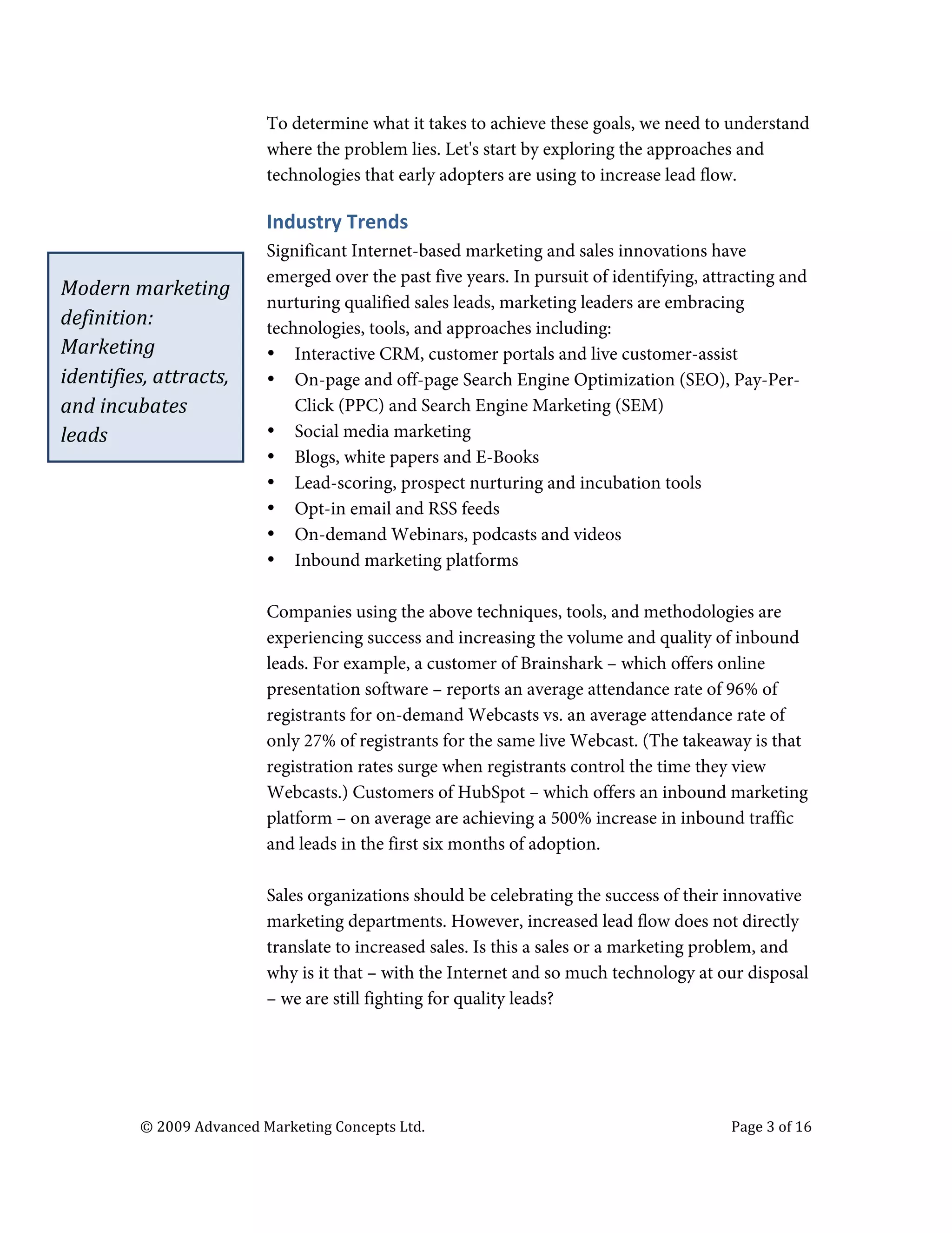 

                                               To determine what it takes to achieve these goals, we need to understand
                                               where the problem lies. Let's start by exploring the approaches and
                                               technologies that early adopters are using to increase lead flow.

                                               Industry	
  Trends	
  
                                               Significant Internet-based marketing and sales innovations have
                                               emerged over the past five years. In pursuit of identifying, attracting and
       Modern	
  marketing	
  
                                               nurturing qualified sales leads, marketing leaders are embracing
       definition:	
                           technologies, tools, and approaches including:
       Marketing	
                             • Interactive CRM, customer portals and live customer-assist
       identifies,	
  attracts,	
              • On-page and off-page Search Engine Optimization (SEO), Pay-Per-
       and	
  incubates	
                          Click (PPC) and Search Engine Marketing (SEM)
       leads	
                                 • Social media marketing
                                               • Blogs, white papers and E-Books
                                               • Lead-scoring, prospect nurturing and incubation tools
                                               • Opt-in email and RSS feeds
                                               • On-demand Webinars, podcasts and videos
                                               • Inbound marketing platforms

                                               Companies using the above techniques, tools, and methodologies are
                                               experiencing success and increasing the volume and quality of inbound
                                               leads. For example, a customer of Brainshark – which offers online
                                               presentation software – reports an average attendance rate of 96% of
                                               registrants for on-demand Webcasts vs. an average attendance rate of
                                               only 27% of registrants for the same live Webcast. (The takeaway is that
                                               registration rates surge when registrants control the time they view
                                               Webcasts.) Customers of HubSpot – which offers an inbound marketing
                                               platform – on average are achieving a 500% increase in inbound traffic
                                               and leads in the first six months of adoption.

                                               Sales organizations should be celebrating the success of their innovative
                                               marketing departments. However, increased lead flow does not directly
                                               translate to increased sales. Is this a sales or a marketing problem, and
                                               why is it that – with the Internet and so much technology at our disposal
                                               – we are still fighting for quality leads?




                   ©	
  2009	
  Advanced	
  Marketing	
  Concepts	
  Ltd.	
  	
  	
     	
                     Page	
  3	
  of	
  16	
  

                   	
  
 
