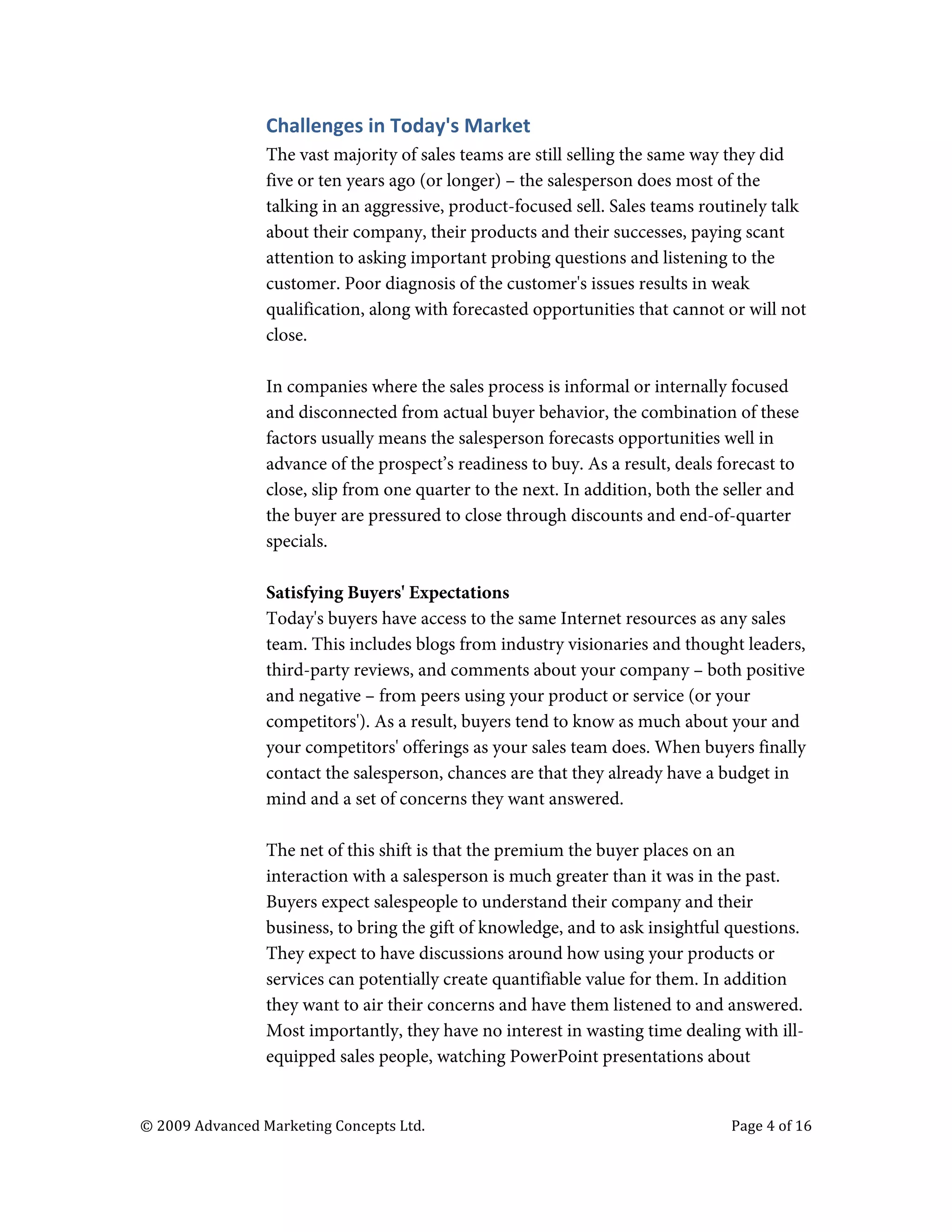  


                                   Challenges	
  in	
  Today's	
  Market	
  
                                   The vast majority of sales teams are still selling the same way they did
                                   five or ten years ago (or longer) – the salesperson does most of the
                                   talking in an aggressive, product-focused sell. Sales teams routinely talk
                                   about their company, their products and their successes, paying scant
                                   attention to asking important probing questions and listening to the
                                   customer. Poor diagnosis of the customer's issues results in weak
                                   qualification, along with forecasted opportunities that cannot or will not
                                   close.

                                   In companies where the sales process is informal or internally focused
                                   and disconnected from actual buyer behavior, the combination of these
                                   factors usually means the salesperson forecasts opportunities well in
                                   advance of the prospect’s readiness to buy. As a result, deals forecast to
                                   close, slip from one quarter to the next. In addition, both the seller and
                                   the buyer are pressured to close through discounts and end-of-quarter
                                   specials.

                                   Satisfying Buyers' Expectations
                                   Today's buyers have access to the same Internet resources as any sales
                                   team. This includes blogs from industry visionaries and thought leaders,
                                   third-party reviews, and comments about your company – both positive
                                   and negative – from peers using your product or service (or your
                                   competitors'). As a result, buyers tend to know as much about your and
                                   your competitors' offerings as your sales team does. When buyers finally
                                   contact the salesperson, chances are that they already have a budget in
                                   mind and a set of concerns they want answered.

                                   The net of this shift is that the premium the buyer places on an
                                   interaction with a salesperson is much greater than it was in the past.
                                   Buyers expect salespeople to understand their company and their
                                   business, to bring the gift of knowledge, and to ask insightful questions.
                                   They expect to have discussions around how using your products or
                                   services can potentially create quantifiable value for them. In addition
                                   they want to air their concerns and have them listened to and answered.
                                   Most importantly, they have no interest in wasting time dealing with ill-
                                   equipped sales people, watching PowerPoint presentations about


       ©	
  2009	
  Advanced	
  Marketing	
  Concepts	
  Ltd.	
  	
  	
     	
                     Page	
  4	
  of	
  16	
  

       	
  
 