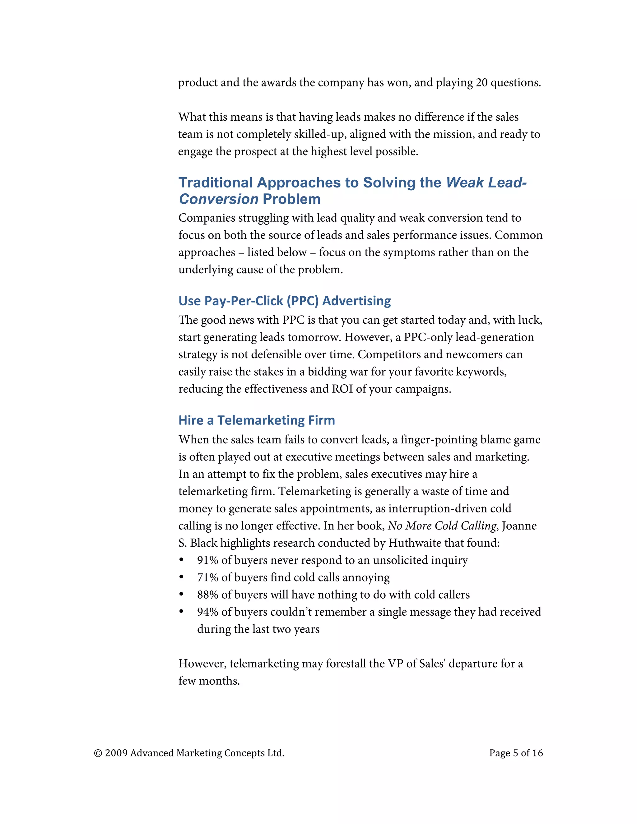  

                                   product and the awards the company has won, and playing 20 questions.

                                   What this means is that having leads makes no difference if the sales
                                   team is not completely skilled-up, aligned with the mission, and ready to
                                   engage the prospect at the highest level possible.

                                   Traditional Approaches to Solving the Weak Lead-
                                   Conversion Problem
                                   Companies struggling with lead quality and weak conversion tend to
                                   focus on both the source of leads and sales performance issues. Common
                                   approaches – listed below – focus on the symptoms rather than on the
                                   underlying cause of the problem.

                                   Use	
  Pay-­‐Per-­‐Click	
  (PPC)	
  Advertising	
  	
  
                                   The good news with PPC is that you can get started today and, with luck,
                                   start generating leads tomorrow. However, a PPC-only lead-generation
                                   strategy is not defensible over time. Competitors and newcomers can
                                   easily raise the stakes in a bidding war for your favorite keywords,
                                   reducing the effectiveness and ROI of your campaigns.

                                   Hire	
  a	
  Telemarketing	
  Firm	
  
                                   When the sales team fails to convert leads, a finger-pointing blame game
                                   is often played out at executive meetings between sales and marketing.
                                   In an attempt to fix the problem, sales executives may hire a
                                   telemarketing firm. Telemarketing is generally a waste of time and
                                   money to generate sales appointments, as interruption-driven cold
                                   calling is no longer effective. In her book, No More Cold Calling, Joanne
                                   S. Black highlights research conducted by Huthwaite that found:
                                   • 91% of buyers never respond to an unsolicited inquiry
                                   • 71% of buyers find cold calls annoying
                                   • 88% of buyers will have nothing to do with cold callers
                                   • 94% of buyers couldn’t remember a single message they had received
                                       during the last two years

                                   However, telemarketing may forestall the VP of Sales' departure for a
                                   few months.




       ©	
  2009	
  Advanced	
  Marketing	
  Concepts	
  Ltd.	
  	
  	
     	
                   Page	
  5	
  of	
  16	
  

       	
  
 