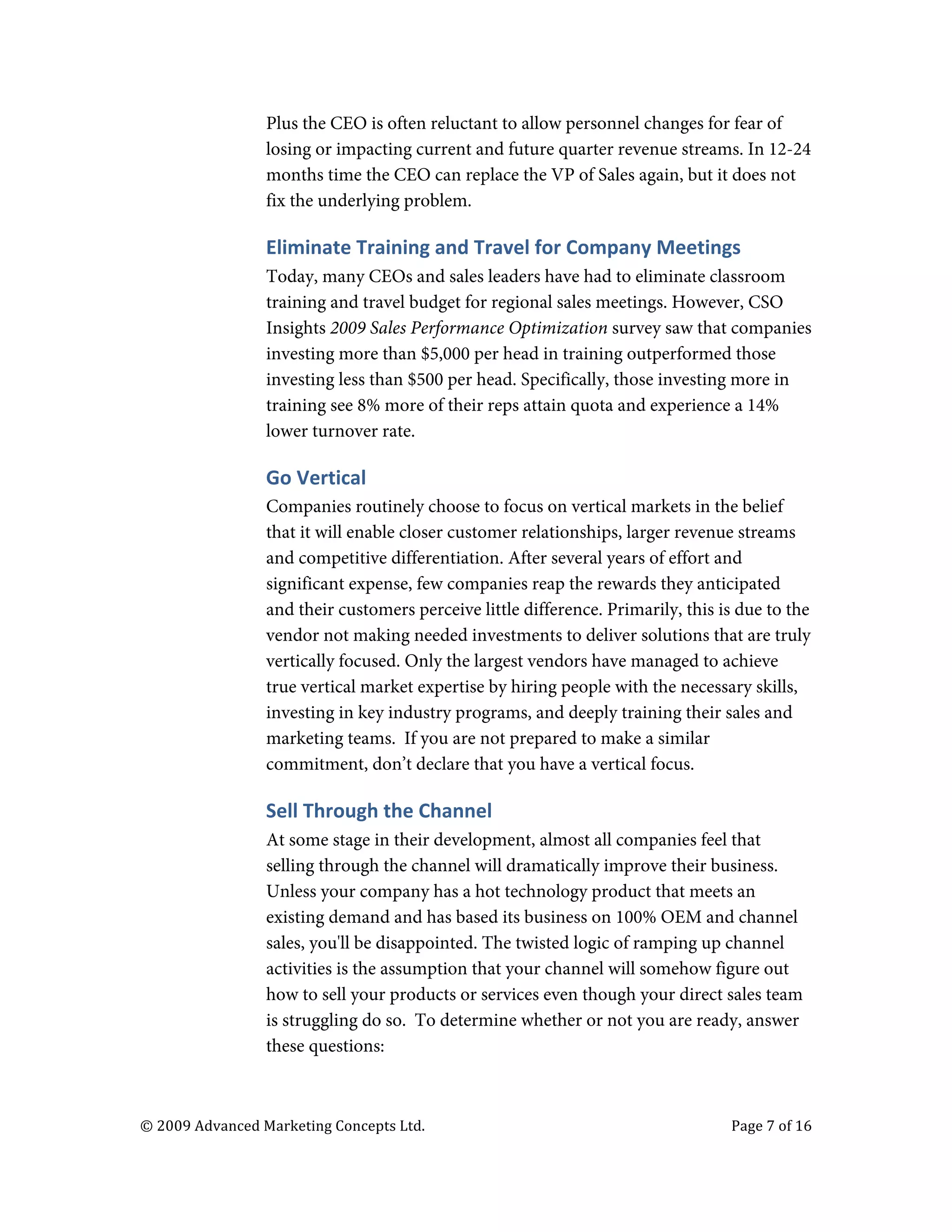  

                                   Plus the CEO is often reluctant to allow personnel changes for fear of
                                   losing or impacting current and future quarter revenue streams. In 12-24
                                   months time the CEO can replace the VP of Sales again, but it does not
                                   fix the underlying problem.

                                   Eliminate	
  Training	
  and	
  Travel	
  for	
  Company	
  Meetings	
  
                                   Today, many CEOs and sales leaders have had to eliminate classroom
                                   training and travel budget for regional sales meetings. However, CSO
                                   Insights 2009 Sales Performance Optimization survey saw that companies
                                   investing more than $5,000 per head in training outperformed those
                                   investing less than $500 per head. Specifically, those investing more in
                                   training see 8% more of their reps attain quota and experience a 14%
                                   lower turnover rate.

                                   Go	
  Vertical	
  
                                   Companies routinely choose to focus on vertical markets in the belief
                                   that it will enable closer customer relationships, larger revenue streams
                                   and competitive differentiation. After several years of effort and
                                   significant expense, few companies reap the rewards they anticipated
                                   and their customers perceive little difference. Primarily, this is due to the
                                   vendor not making needed investments to deliver solutions that are truly
                                   vertically focused. Only the largest vendors have managed to achieve
                                   true vertical market expertise by hiring people with the necessary skills,
                                   investing in key industry programs, and deeply training their sales and
                                   marketing teams. If you are not prepared to make a similar
                                   commitment, don’t declare that you have a vertical focus.

                                   Sell	
  Through	
  the	
  Channel	
  
                                   At some stage in their development, almost all companies feel that
                                   selling through the channel will dramatically improve their business.
                                   Unless your company has a hot technology product that meets an
                                   existing demand and has based its business on 100% OEM and channel
                                   sales, you'll be disappointed. The twisted logic of ramping up channel
                                   activities is the assumption that your channel will somehow figure out
                                   how to sell your products or services even though your direct sales team
                                   is struggling do so. To determine whether or not you are ready, answer
                                   these questions:



       ©	
  2009	
  Advanced	
  Marketing	
  Concepts	
  Ltd.	
  	
  	
     	
                          Page	
  7	
  of	
  16	
  

       	
  
 