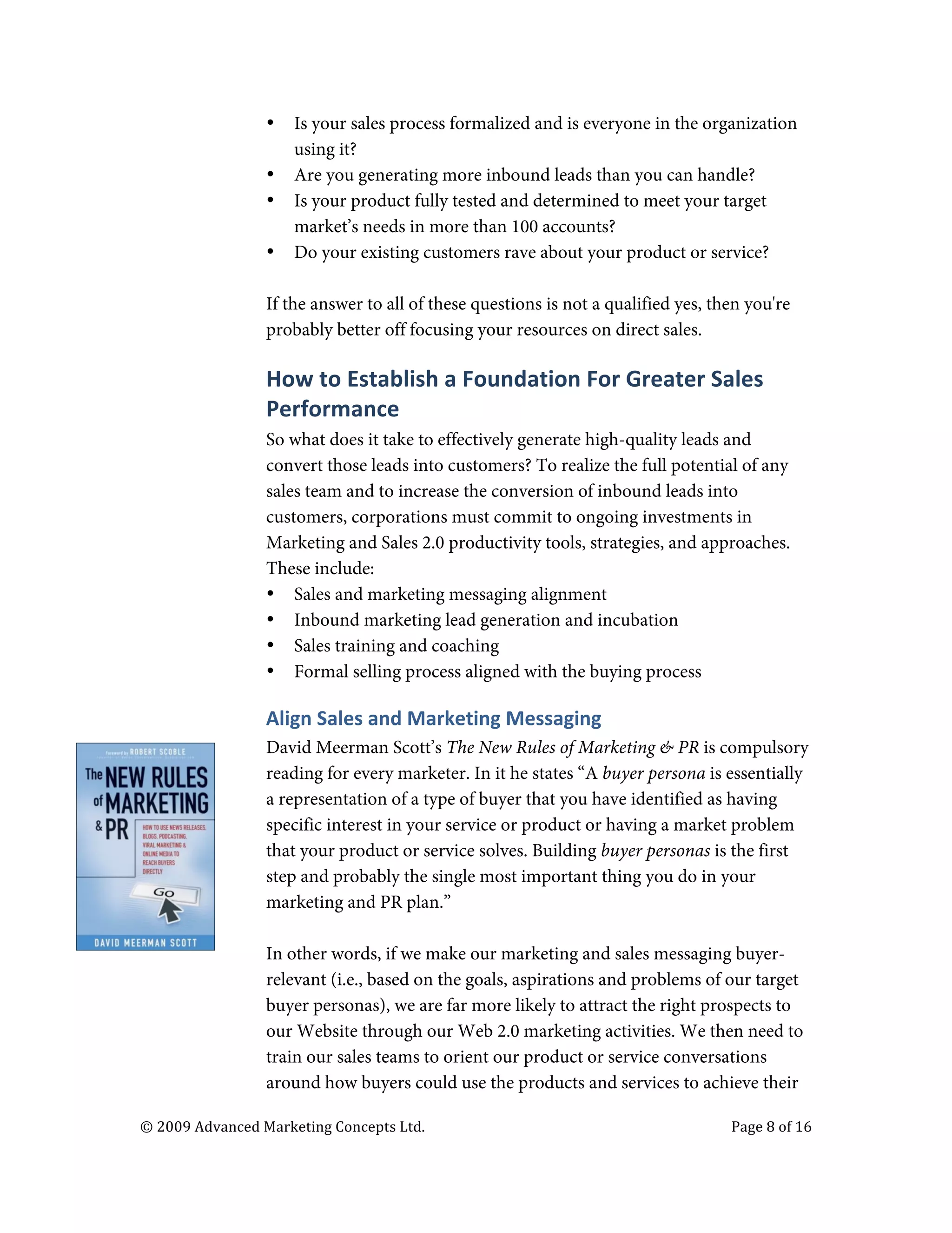  

                                   •     Is your sales process formalized and is everyone in the organization
                                         using it?
                                   •     Are you generating more inbound leads than you can handle?
                                   •     Is your product fully tested and determined to meet your target
                                         market’s needs in more than 100 accounts?
                                   •     Do your existing customers rave about your product or service?

                                   If the answer to all of these questions is not a qualified yes, then you're
                                   probably better off focusing your resources on direct sales.

                                   How	
  to	
  Establish	
  a	
  Foundation	
  For	
  Greater	
  Sales	
  
                                   Performance	
  
                                   So what does it take to effectively generate high-quality leads and
                                   convert those leads into customers? To realize the full potential of any
                                   sales team and to increase the conversion of inbound leads into
                                   customers, corporations must commit to ongoing investments in
                                   Marketing and Sales 2.0 productivity tools, strategies, and approaches.
                                   These include:
                                   • Sales and marketing messaging alignment
                                   • Inbound marketing lead generation and incubation
                                   • Sales training and coaching
                                   • Formal selling process aligned with the buying process

                                   Align	
  Sales	
  and	
  Marketing	
  Messaging	
  	
  
                                   David Meerman Scott’s The New Rules of Marketing & PR is compulsory
                                   reading for every marketer. In it he states “A buyer persona is essentially
                                   a representation of a type of buyer that you have identified as having
                                   specific interest in your service or product or having a market problem
                                   that your product or service solves. Building buyer personas is the first
                                   step and probably the single most important thing you do in your
                                   marketing and PR plan.”

                                   In other words, if we make our marketing and sales messaging buyer-
                                   relevant (i.e., based on the goals, aspirations and problems of our target
                                   buyer personas), we are far more likely to attract the right prospects to
                                   our Website through our Web 2.0 marketing activities. We then need to
                                   train our sales teams to orient our product or service conversations
                                   around how buyers could use the products and services to achieve their

       ©	
  2009	
  Advanced	
  Marketing	
  Concepts	
  Ltd.	
  	
  	
     	
                       Page	
  8	
  of	
  16	
  

       	
  
 