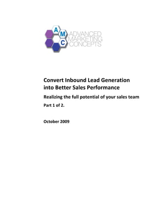  




                                                   	
  
       	
  
	
  
       Convert	
  Inbound	
  Lead	
  Generation	
  
       into	
  Better	
  Sales	
  Performance	
  
       Realizing	
  the	
  full	
  potential	
  of	
  your	
  sales	
  team	
  
       Part	
  1	
  of	
  2.	
  
       	
  
       October	
  2009	
  
       	
  
 
