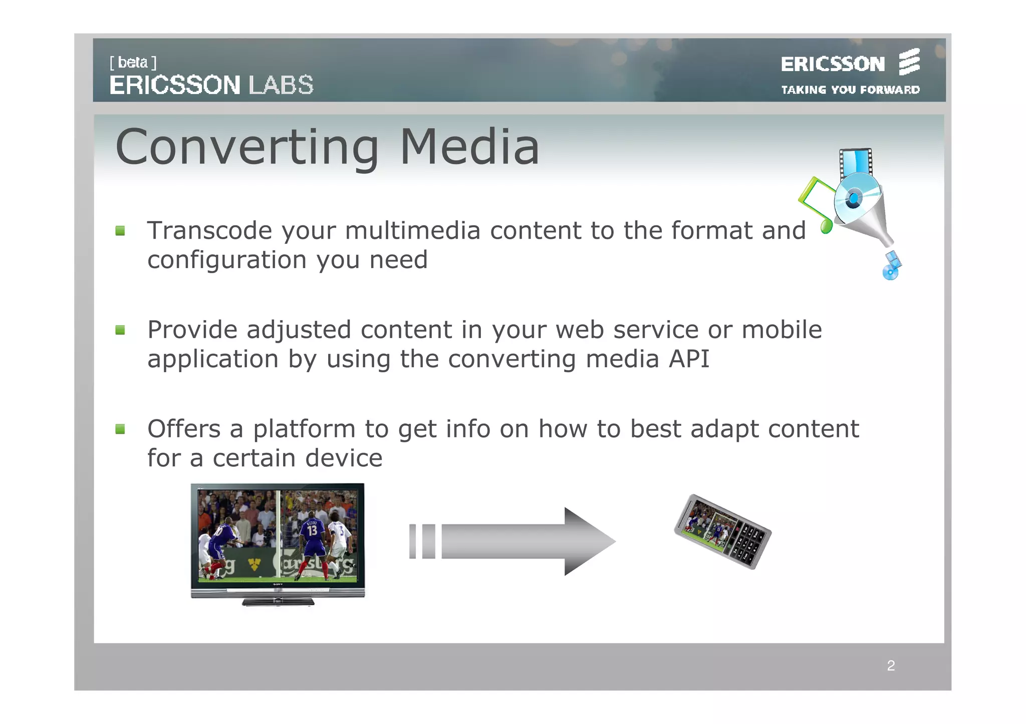Converting Media
 Transcode your multimedia content to the format and
 configuration you need

 Provide adjusted content in your web service or mobile
 application by using the converting media API

 Offers a platform to get info on how to best adapt content
 for a certain device




                                                              2
 