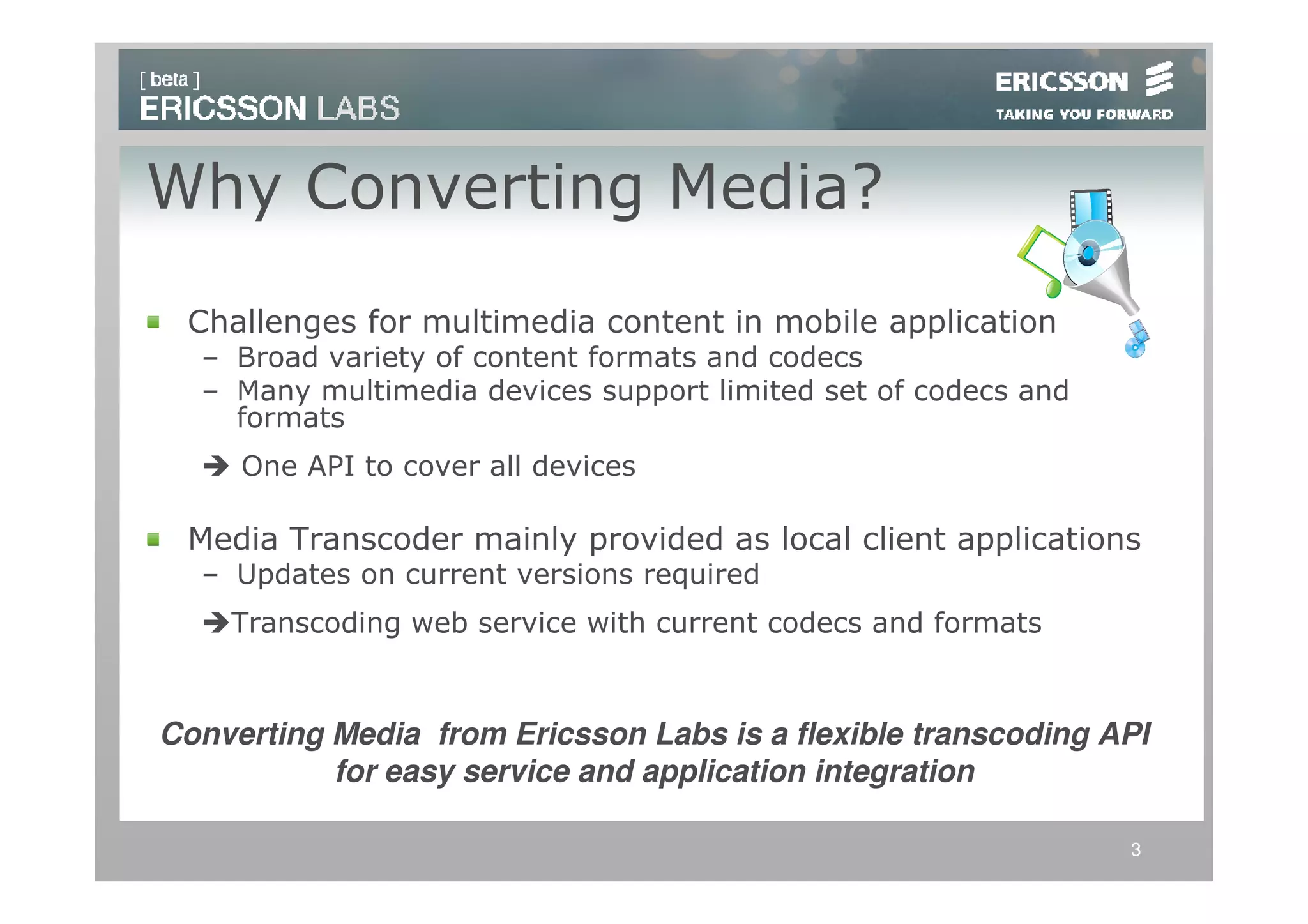 Why Converting Media?
 Challenges for multimedia content in mobile application
  – Broad variety of content formats and codecs
  – Many multimedia devices support limited set of codecs and
    formats
     One API to cover all devices

 Media Transcoder mainly provided as local client applications
  – Updates on current versions required
    Transcoding web service with current codecs and formats



Converting Media from Ericsson Labs is a flexible transcoding API
           for easy service and application integration

                                                                3
 