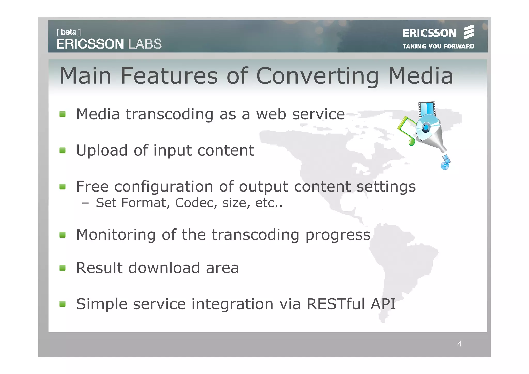 Main Features of Converting Media
 Media transcoding as a web service

 Upload of input content

 Free configuration of output content settings
 – Set Format, Codec, size, etc..

 Monitoring of the transcoding progress

 Result download area

 Simple service integration via RESTful API

                                                 4
 