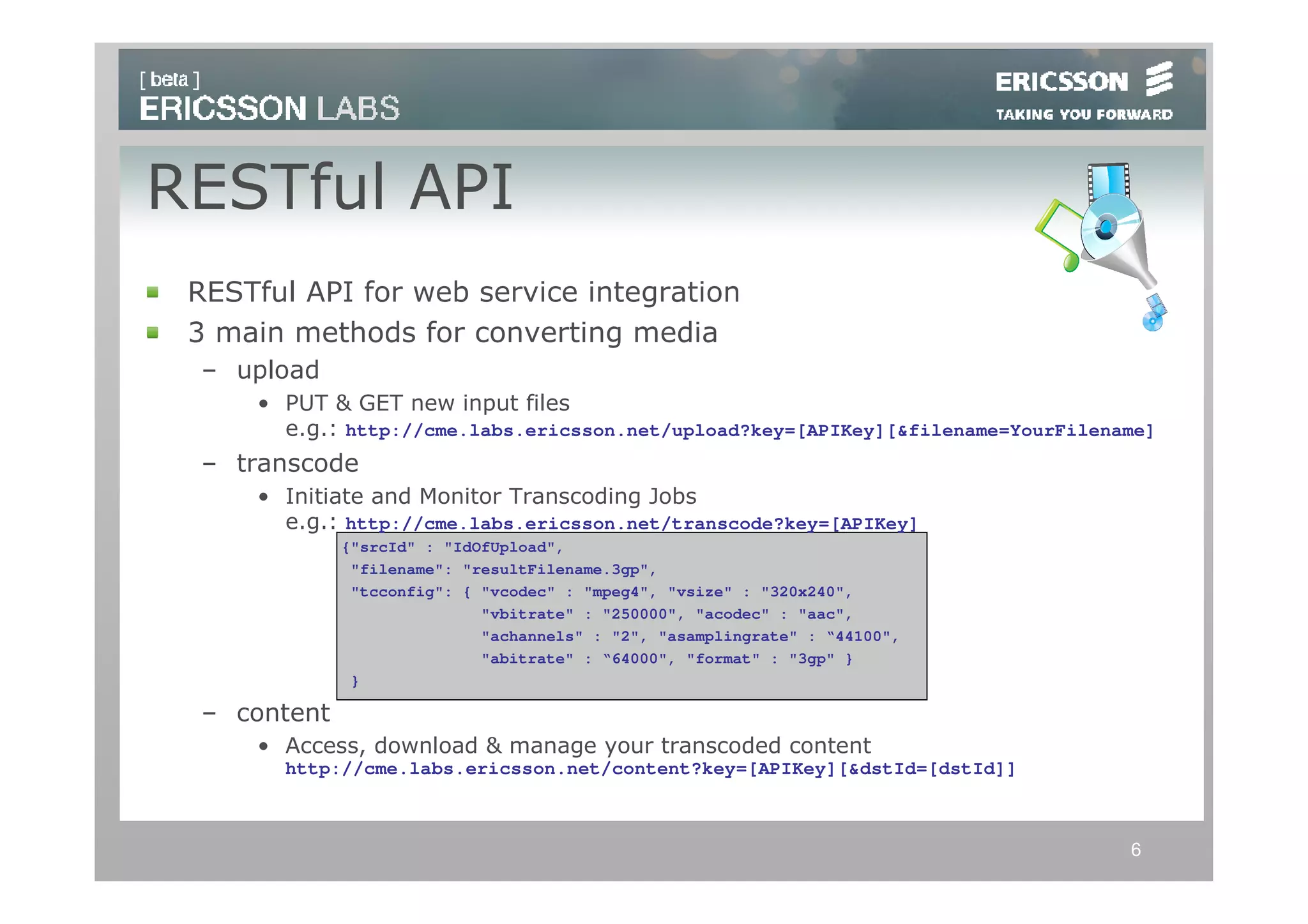 RESTful API
 RESTful API for web service integration
 3 main methods for converting media
 – upload
     • PUT & GET new input files
       e.g.: http://cme.labs.ericsson.net/upload?key=[APIKey][&filename=YourFilename]
 – transcode
     • Initiate and Monitor Transcoding Jobs
       e.g.: http://cme.labs.ericsson.net/transcode?key=[APIKey]
             {"srcId" : "IdOfUpload",
              "filename": "resultFilename.3gp",
              "tcconfig": { "vcodec" : "mpeg4", "vsize" : "320x240",
                            "vbitrate" : "250000", "acodec" : "aac",
                            "achannels" : "2", "asamplingrate" : “44100",
                            "abitrate" : “64000", "format" : "3gp" }
              }

 – content
     • Access, download & manage your transcoded content
       http://cme.labs.ericsson.net/content?key=[APIKey][&dstId=[dstId]]



                                                                                  6
 