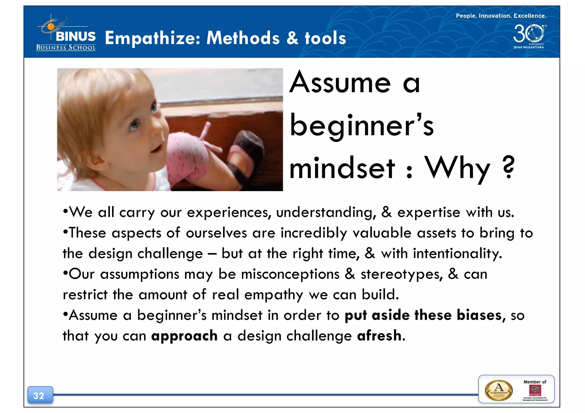 32
Empathize: Methods & tools
Assume a
beginner’s
mindset : Why ?
•We all carry our experiences, understanding, & expertise with us.
•These aspects of ourselves are incredibly valuable assets to bring to
the design challenge – but at the right time, & with intentionality.
•Our assumptions may be misconceptions & stereotypes, & can
restrict the amount of real empathy we can build.
•Assume a beginner’s mindset in order to put aside these biases, so
that you can approach a design challenge afresh.
 