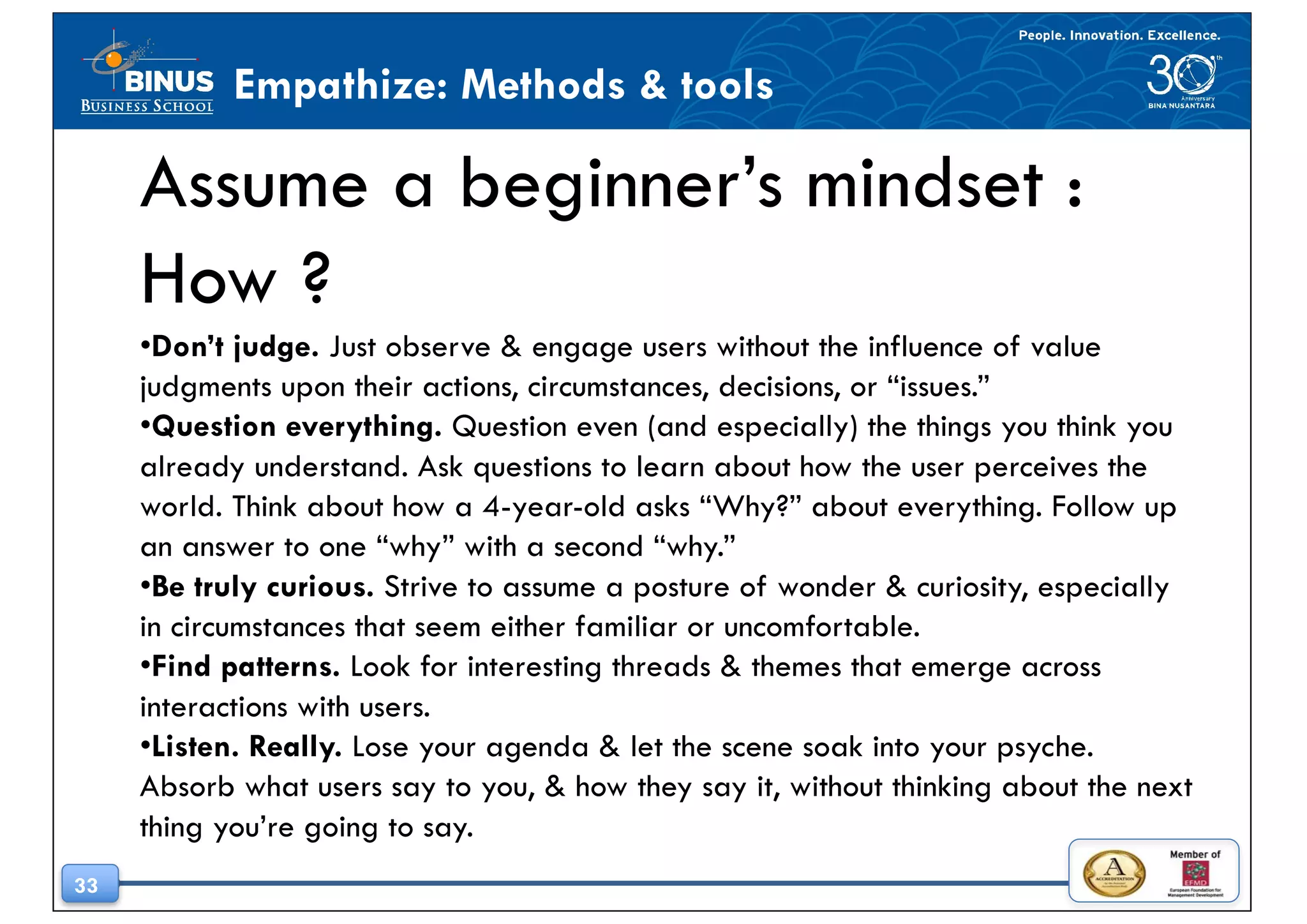 33
Empathize: Methods & tools
Assume a beginner’s mindset :
How ?
•Don’t judge. Just observe & engage users without the influence of value
judgments upon their actions, circumstances, decisions, or “issues.”
•Question everything. Question even (and especially) the things you think you
already understand. Ask questions to learn about how the user perceives the
world. Think about how a 4-year-old asks “Why?” about everything. Follow up
an answer to one “why” with a second “why.”
•Be truly curious. Strive to assume a posture of wonder & curiosity, especially
in circumstances that seem either familiar or uncomfortable.
•Find patterns. Look for interesting threads & themes that emerge across
interactions with users.
•Listen. Really. Lose your agenda & let the scene soak into your psyche.
Absorb what users say to you, & how they say it, without thinking about the next
thing you’re going to say.
 