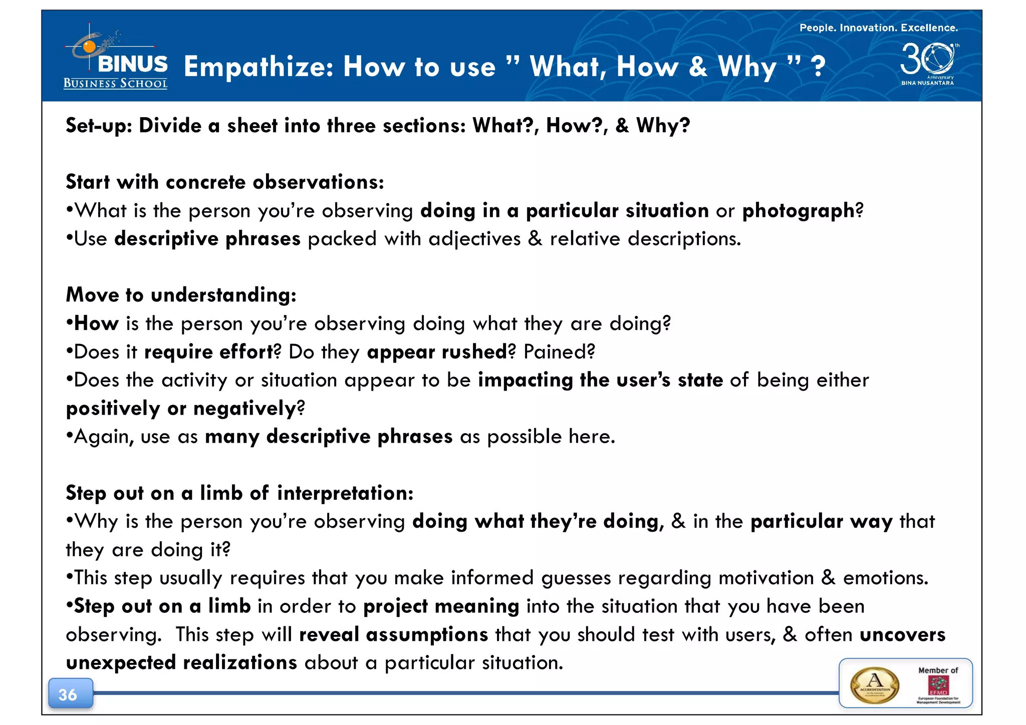 36
Empathize: How to use ” What, How & Why ” ?
Set-up: Divide a sheet into three sections: What?, How?, & Why?
Start with concrete observations:
•What is the person you’re observing doing in a particular situation or photograph?
•Use descriptive phrases packed with adjectives & relative descriptions.
Move to understanding:
•How is the person you’re observing doing what they are doing?
•Does it require effort? Do they appear rushed? Pained?
•Does the activity or situation appear to be impacting the user’s state of being either
positively or negatively?
•Again, use as many descriptive phrases as possible here.
Step out on a limb of interpretation:
•Why is the person you’re observing doing what they’re doing, & in the particular way that
they are doing it?
•This step usually requires that you make informed guesses regarding motivation & emotions.
•Step out on a limb in order to project meaning into the situation that you have been
observing. This step will reveal assumptions that you should test with users, & often uncovers
unexpected realizations about a particular situation.
 