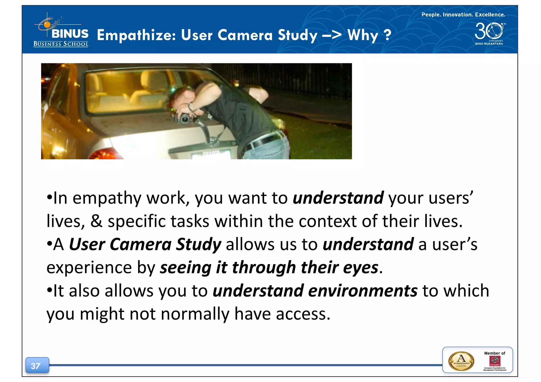 37
Empathize: User Camera Study –> Why ?
•In	empathy	work,	you	want	to	understand your	users’	
lives,	&	specific	tasks	within	the	context	of	their	lives.	
•A	User	Camera	Study allows	us	to	understand a	user’s	
experience	by	seeing	it	through	their	eyes.	
•It	also	allows	you	to	understand	environments to	which	
you	might	not	normally	have	access.
 