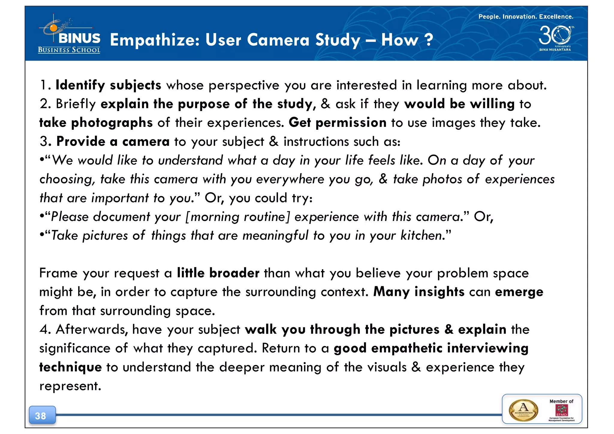 38
Empathize: User Camera Study – How ?
1. Identify subjects whose perspective you are interested in learning more about.
2. Briefly explain the purpose of the study, & ask if they would be willing to
take photographs of their experiences. Get permission to use images they take.
3. Provide a camera to your subject & instructions such as:
•“We would like to understand what a day in your life feels like. On a day of your
choosing, take this camera with you everywhere you go, & take photos of experiences
that are important to you.” Or, you could try:
•“Please document your [morning routine] experience with this camera.” Or,
•“Take pictures of things that are meaningful to you in your kitchen.”
Frame your request a little broader than what you believe your problem space
might be, in order to capture the surrounding context. Many insights can emerge
from that surrounding space.
4. Afterwards, have your subject walk you through the pictures & explain the
significance of what they captured. Return to a good empathetic interviewing
technique to understand the deeper meaning of the visuals & experience they
represent.
 