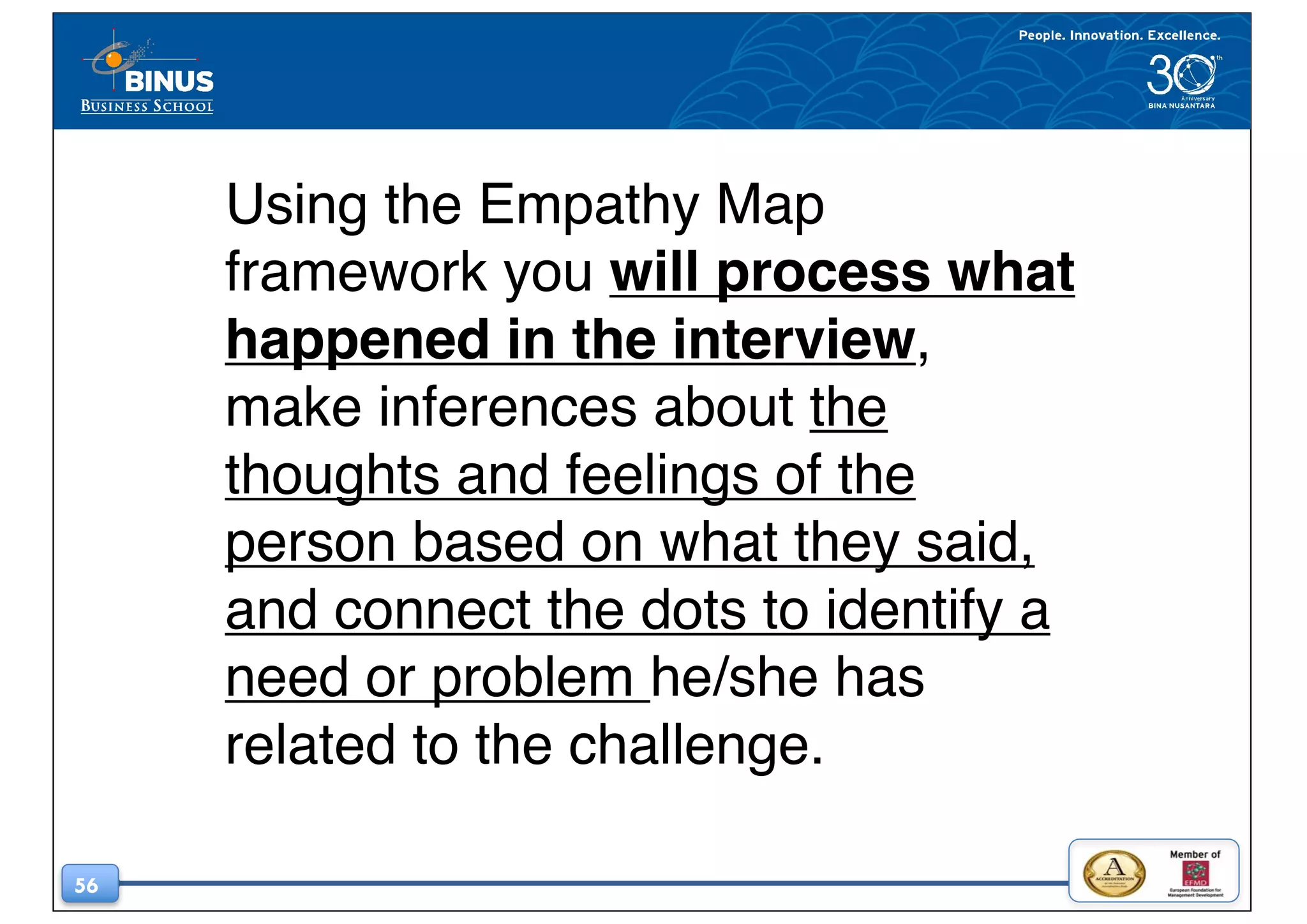 56
Using the Empathy Map
framework you will process what
happened in the interview,
make inferences about the
thoughts and feelings of the
person based on what they said,
and connect the dots to identify a
need or problem he/she has
related to the challenge.
 