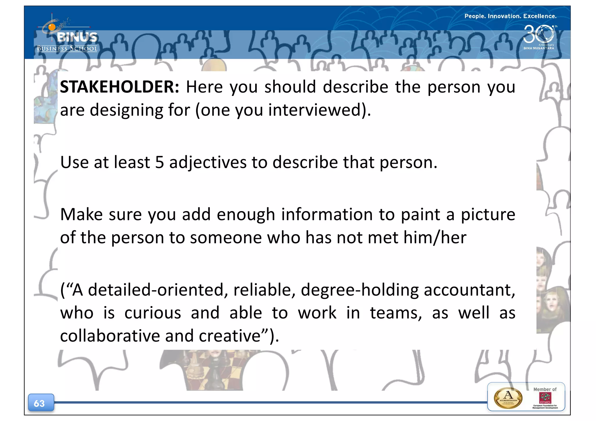 63
STAKEHOLDER: Here you should describe the person you
are designing for (one you interviewed).
Use at least 5 adjectives to describe that person.
Make sure you add enough information to paint a picture
of the person to someone who has not met him/her
(“A detailed-oriented, reliable, degree-holding accountant,
who is curious and able to work in teams, as well as
collaborative and creative”).
 