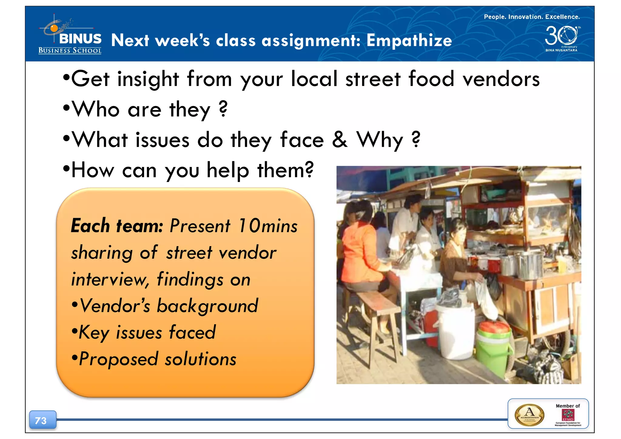 73
Next week’s class assignment: Empathize
•Get insight from your local street food vendors
•Who are they ?
•What issues do they face & Why ?
•How can you help them?
Each team: Present 10mins
sharing of street vendor
interview, findings on
•Vendor’s background
•Key issues faced
•Proposed solutions
 