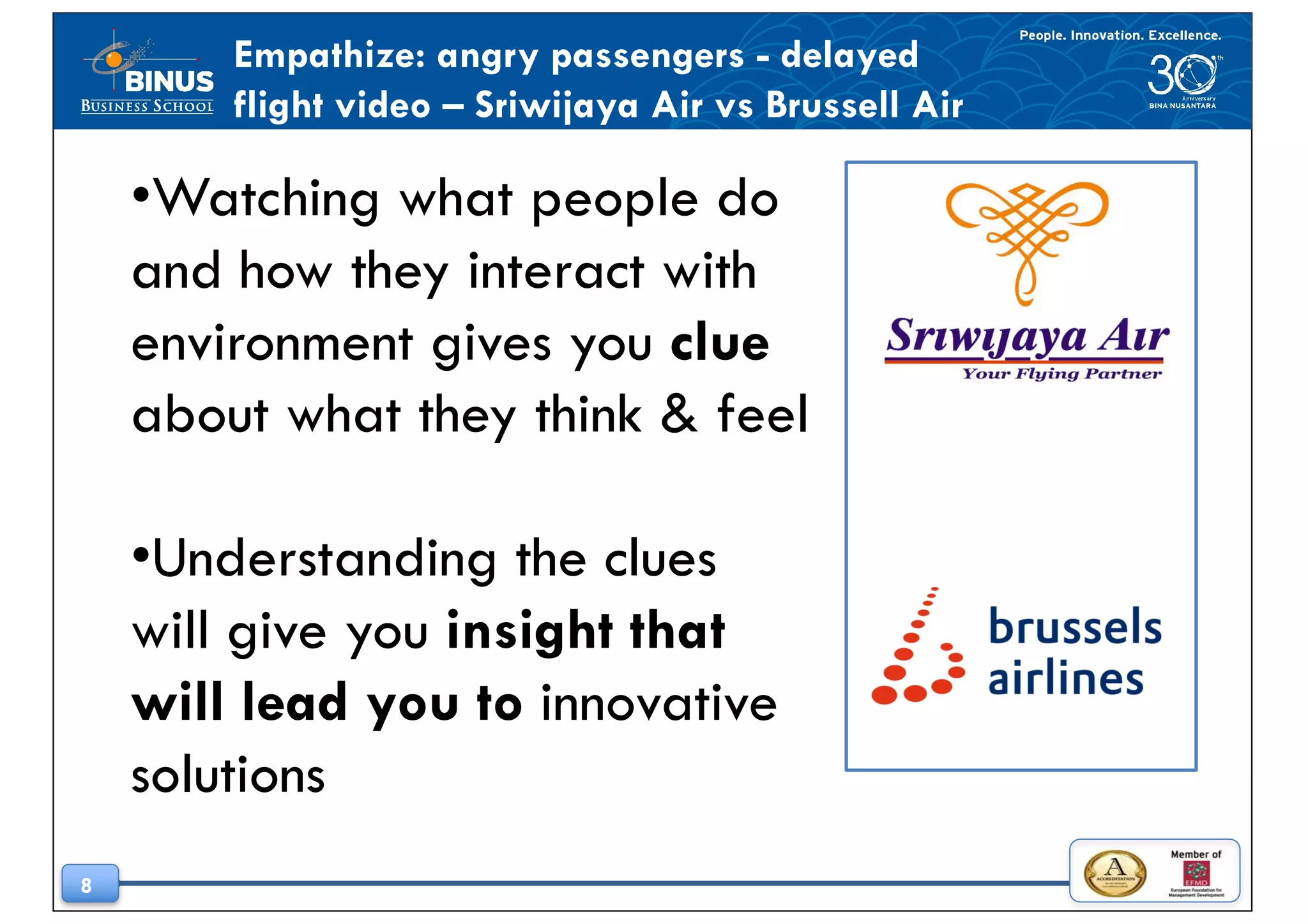 8
•Watching what people do
and how they interact with
environment gives you clue
about what they think & feel
•Understanding the clues
will give you insight that
will lead you to innovative
solutions
Empathize: angry passengers - delayed
flight video – Sriwijaya Air vs Brussell Air
 