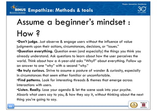 33
Empathize: Methods & tools
Assume a beginner’s mindset :
How ?
•Don’t judge. Just observe & engage users without the influence of value
judgments upon their actions, circumstances, decisions, or “issues.”
•Question everything. Question even (and especially) the things you think you
already understand. Ask questions to learn about how the user perceives the
world. Think about how a 4-year-old asks “Why?” about everything. Follow up
an answer to one “why” with a second “why.”
•Be truly curious. Strive to assume a posture of wonder & curiosity, especially
in circumstances that seem either familiar or uncomfortable.
•Find patterns. Look for interesting threads & themes that emerge across
interactions with users.
•Listen. Really. Lose your agenda & let the scene soak into your psyche.
Absorb what users say to you, & how they say it, without thinking about the next
thing you’re going to say.
 