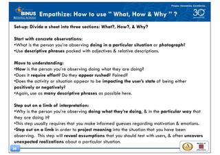 36
Empathize: How to use ” What, How & Why ” ?
Set-up: Divide a sheet into three sections: What?, How?, & Why?
Start with concrete observations:
•What is the person you’re observing doing in a particular situation or photograph?
•Use descriptive phrases packed with adjectives & relative descriptions.
Move to understanding:
•How is the person you’re observing doing what they are doing?
•Does it require effort? Do they appear rushed? Pained?
•Does the activity or situation appear to be impacting the user’s state of being either
positively or negatively?
•Again, use as many descriptive phrases as possible here.
Step out on a limb of interpretation:
•Why is the person you’re observing doing what they’re doing, & in the particular way that
they are doing it?
•This step usually requires that you make informed guesses regarding motivation & emotions.
•Step out on a limb in order to project meaning into the situation that you have been
observing. This step will reveal assumptions that you should test with users, & often uncovers
unexpected realizations about a particular situation.
 
