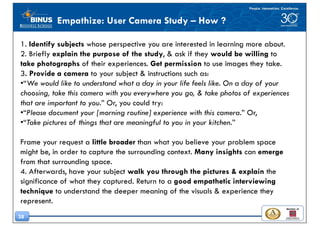 38
Empathize: User Camera Study – How ?
1. Identify subjects whose perspective you are interested in learning more about.
2. Briefly explain the purpose of the study, & ask if they would be willing to
take photographs of their experiences. Get permission to use images they take.
3. Provide a camera to your subject & instructions such as:
•“We would like to understand what a day in your life feels like. On a day of your
choosing, take this camera with you everywhere you go, & take photos of experiences
that are important to you.” Or, you could try:
•“Please document your [morning routine] experience with this camera.” Or,
•“Take pictures of things that are meaningful to you in your kitchen.”
Frame your request a little broader than what you believe your problem space
might be, in order to capture the surrounding context. Many insights can emerge
from that surrounding space.
4. Afterwards, have your subject walk you through the pictures & explain the
significance of what they captured. Return to a good empathetic interviewing
technique to understand the deeper meaning of the visuals & experience they
represent.
 
