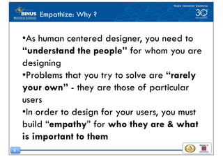 5
Empathize: Why ?
•As human centered designer, you need to
“understand the people” for whom you are
designing
•Problems that you try to solve are “rarely
your own” - they are those of particular
users
•In order to design for your users, you must
build “empathy” for who they are & what
is important to them
 