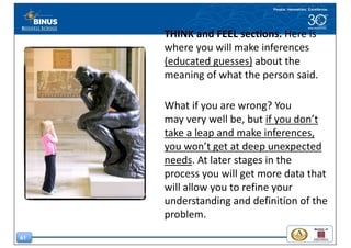 61
THINK	and	FEEL	sections.	Here	is	
where	you	will	make inferences	
(educated	guesses) about	the	
meaning	of	what	the	person	said.	
What	if	you	are	wrong?	You	
may very	well	be,	but	if	you	don’t	
take	a	leap and	make	inferences,	
you	won’t	get	at	deep	unexpected	
needs.	At	later	stages	in the	
process you	will	get	more	data	that	
will	allow	you	to	refine	your	
understanding	and	definition	of	the	
problem.
 