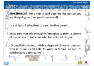 63
STAKEHOLDER: Here you should describe the person you
are designing for (one you interviewed).
Use at least 5 adjectives to describe that person.
Make sure you add enough information to paint a picture
of the person to someone who has not met him/her
(“A detailed-oriented, reliable, degree-holding accountant,
who is curious and able to work in teams, as well as
collaborative and creative”).
 