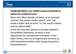 67
PROBLEM/NEED:	Use	VERBS	instead	of NOUNS	to	
define	the	problem/need.	
Nouns	are	often	already	solutions:	as	an	example,	
contrast	“Joe	needs	a	better	pencil”	with	“Joe	
needs	a	better	way	to	write”	or	“Joe	needs	a	better	
way	to	capture	data.”	
In	the	first	case	the	solution	is	already	implied	in	
the	problem	statement,	so	there	is	only	
opportunity	for	incremental	innovation.	In	the	
latter	frames,	there	is	an	opportunity	to	come	up	
with	innovative	solutions	that	may	go	beyond	an	
improved	pencil.
 