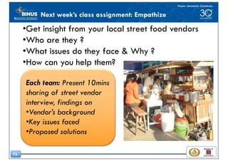73
Next week’s class assignment: Empathize
•Get insight from your local street food vendors
•Who are they ?
•What issues do they face & Why ?
•How can you help them?
Each team: Present 10mins
sharing of street vendor
interview, findings on
•Vendor’s background
•Key issues faced
•Proposed solutions
 
