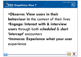 9
•Observe: View users in their
behaviour in the context of their lives
•Engage: Interact with & interview
users through both scheduled & short
‘intercept’ encounters
•Immerse: Experience what your user
experience
Empathize: How ?
 