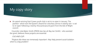 My copy story
 An award-winning East Cowes youth club is set to re-open in January. The
pavilion- which won the Queen’s Award for voluntary service in twenty-ten- is set
to re-open following a twenty-thousand pound grant from the Isle of Wight
council.
Councilor Julia Baker-Smith (PRON Jew-lee-ah Bay-ker Smith) - who assisted
the grant, believes these projects are essential.
CUE AND CLIP:
“Projects like these are immensely important- they help prevent social isolation
which is a big problem”.
 