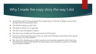 Why I made the copy story the way I did
 Jenna Paine and I, having analysed the original story in the Isle of Wight county press,
decided that the key points were:
 The Pavilion being a youth club.
 The date in which it is re-opening.
 The fact it won the Queen’s Award.
 The fact it was funded and the exact amount of the grant.
 And so I summarised these key points an order that I felt best conformed to the typical
conventions of a radio bulletin.
 We chose this clip because we felt it was the most emotive quotation within the story
and the person being interviewed has high status and is therefore a person of interest
concerning the bulletin.
 