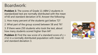 Boardwork:
Problem 1: The scores of Grade 11-ABM 2 students in
standardized test are normally distributed with the mean
of 60 and standard deviation of 8. Answer the following:
1. How many percent of the students got below 72?
2. What part of the group scored between 58 and 76?
3. If there were 250 students who took the test, about
how many students scored higher than 64?
Problem 2: Find the raw score of a standard score of z =
2.52 in a normally distributed population with mean 42
and standard deviation 3.
 