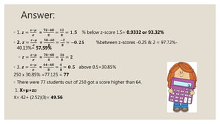 Answer:
◦ 1. 𝒛 =
𝒙−𝝁
𝝈
=
𝟕𝟐−𝟔𝟎
𝟖
=
𝟏𝟐
𝟖
= 𝟏. 𝟓 % below z-score 1.5= 0.9332 or 93.32%
◦ 2. 𝒛 =
𝒙−𝝁
𝝈
=
𝟓𝟖−𝟔𝟎
𝟖
=
−𝟐
𝟖
= −𝟎. 𝟐𝟓 %between z-scores -0.25 & 2 = 97.72%-
40.13%= 57.59%
◦ 𝒛 =
𝒙−𝝁
𝝈
=
𝟕𝟔−𝟔𝟎
𝟖
=
𝟏𝟔
𝟖
= 𝟐
◦ 3. 𝒛 =
𝒙−𝝁
𝝈
=
𝟔𝟒−𝟔𝟎
𝟖
=
𝟒
𝟖
= 𝟎. 𝟓 above 0.5=30.85%
250 x 30.85% =77.125 = 77
◦ There were 77 students out of 250 got a score higher than 64.
1. X=µ+zσ
X= 42+ (2.52)(3)= 49.56
 