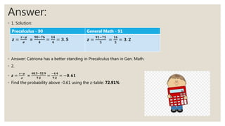 Answer:
◦ 1. Solution:
◦ Answer: Catriona has a better standing in Precalculus than in Gen. Math.
◦ 2.
◦ 𝒛 =
𝒙−𝝁
𝝈
=
𝟒𝟖.𝟓−𝟓𝟐.𝟗
𝟕.𝟐
=
−𝟒.𝟒
𝟕.𝟐
= −𝟎. 𝟔𝟏
◦ Find the probability above -0.61 using the z-table: 72.91%
Precalculus - 90 General Math - 91
𝒛 =
𝒙−𝝁
𝝈
=
𝟗𝟎−𝟕𝟔
𝟒
=
𝟏𝟒
𝟒
= 𝟑. 𝟓 𝒛 =
𝟗𝟏−𝟕𝟓
𝟓
=
𝟏𝟔
𝟓
= 𝟑. 𝟐
 