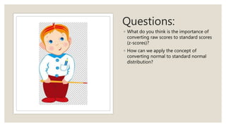 Questions:
◦ What do you think is the importance of
converting raw scores to standard scores
(z-scores)?
◦ How can we apply the concept of
converting normal to standard normal
distribution?
 