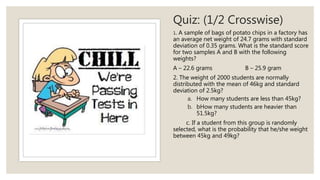 Quiz: (1/2 Crosswise)
1. A sample of bags of potato chips in a factory has
an average net weight of 24.7 grams with standard
deviation of 0.35 grams. What is the standard score
for two samples A and B with the following
weights?
A – 22.6 grams B – 25.9 gram
2. The weight of 2000 students are normally
distributed with the mean of 46kg and standard
deviation of 2.5kg?
a. How many students are less than 45kg?
b. bHow many students are heavier than
51.5kg?
c. If a student from this group is randomly
selected, what is the probability that he/she weight
between 45kg and 49kg?
 