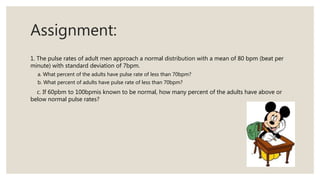 Assignment:
1. The pulse rates of adult men approach a normal distribution with a mean of 80 bpm (beat per
minute) with standard deviation of 7bpm.
a. What percent of the adults have pulse rate of less than 70bpm?
b. What percent of adults have pulse rate of less than 70bpm?
c. If 60pbm to 100bpmis known to be normal, how many percent of the adults have above or
below normal pulse rates?
 