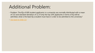 Additional Problem:
◦ Problem: The IQs of 600 student applicants in a university are normally distributed with a mean
of 115 and standard deviation of 12. If only the top 10% applicants in terms of IQ will be
admitted, what is the least IQ a student must have in order to be admitted to the university?
◦ (Go back to slide 12)
 