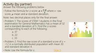 Activity (by partner)
Answer the following problems below.
◦ Follow the formula for z-score: 𝒛 =
𝒙−𝝁
𝝈
where x- raw
score, 𝜇-mean and 𝜎-standard deviation.
Note: two decimal places only for the final answer.
◦ Problem 1: The scores of STEM 1 students in the Final
examination for General Mathematics has a mean of 32
and a standard deviation of 5. Find the z-scores
corresponding to each of the following:
a. 37
b. 22
c. 33
◦ Problem 2: Find the raw score of a standard score of z =
-1.2 in a normally distributed population with mean 30
and standard deviation 4.
◦ Note: Use the formula for z. Slide 9
 