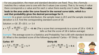 ◦ For any population, the mean and standard deviation are fixed. Thus, the z formula
matches the z-values one to one with the X values (raw scores). That is, for every X value
there corresponds a z-value and for each z-value there exactly one X value. The z-value
leads to the area under the curve found in the normal curve table, which is a
and that probability gives the desired percentage for X.
Example: In a given normal distribution, the sample mean is 20.5 and the sample standard
deviation is 5.4. Find the corresponding standard score of 18.
Solution: x=18 ; 𝑿 =20.5 ; s= 5.4
𝒛 =
𝒙− 𝑿
𝒔
=
𝟏𝟖−𝟐𝟎.𝟓
𝟓.𝟒
=
−𝟐.𝟓
𝟓.𝟒
= −𝟎. 𝟒𝟔 (The z-score that corresponds to a score of 18 is -0.46. It
tells us that the score of 18 is below average)
Example: The average score in a Statistics and Probability Test is 80 with standard deviation
10. What is the standard score of the following students? Carlos – 97 Shirly – 86
Carlos- 97 Shirly-86
𝒛 =
𝒙−𝝁
𝝈
=
𝟗𝟕−𝟖𝟎
𝟏𝟎
=
𝟏𝟕
𝟏𝟎
= 𝟏. 𝟕 𝒛 =
𝒙−𝝁
𝝈
=
𝟖𝟔−𝟖𝟎
𝟏𝟎
=
𝟔
𝟏𝟎
= 𝟎. 𝟔
 