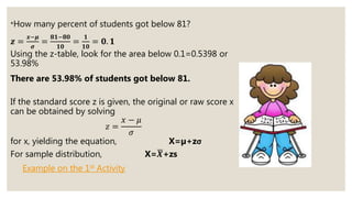 *How many percent of students got below 81?
𝒛 =
𝒙−𝝁
𝝈
=
𝟖𝟏−𝟖𝟎
𝟏𝟎
=
𝟏
𝟏𝟎
= 𝟎. 𝟏
Using the z-table, look for the area below 0.1=0.5398 or
53.98%
There are 53.98% of students got below 81.
If the standard score z is given, the original or raw score x
can be obtained by solving
𝑧 =
𝑥 − 𝜇
𝜎
for x, yielding the equation, X=µ+zσ
For sample distribution, X= 𝑿+zs
Example on the 1st Activity
 