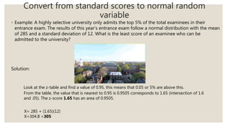 Convert from standard scores to normal random
variable
◦ Example: A highly selective university only admits the top 5% of the total examinees in their
entrance exam. The results of this year’s entrance exam follow a normal distribution with the mean
of 285 and a standard deviation of 12. What is the least score of an examinee who can be
admitted to the university?
Solution:
Look at the z-table and find a value of 0.95, this means that 0.05 or 5% are above this.
From the table, the value that is nearest to 0.95 is 0.9505 corresponds to 1.65 (intersection of 1.6
and .05). The z-score 1.65 has an area of 0.9505.
X= 285 + (1.65)(12)
X=304.8 =305
 