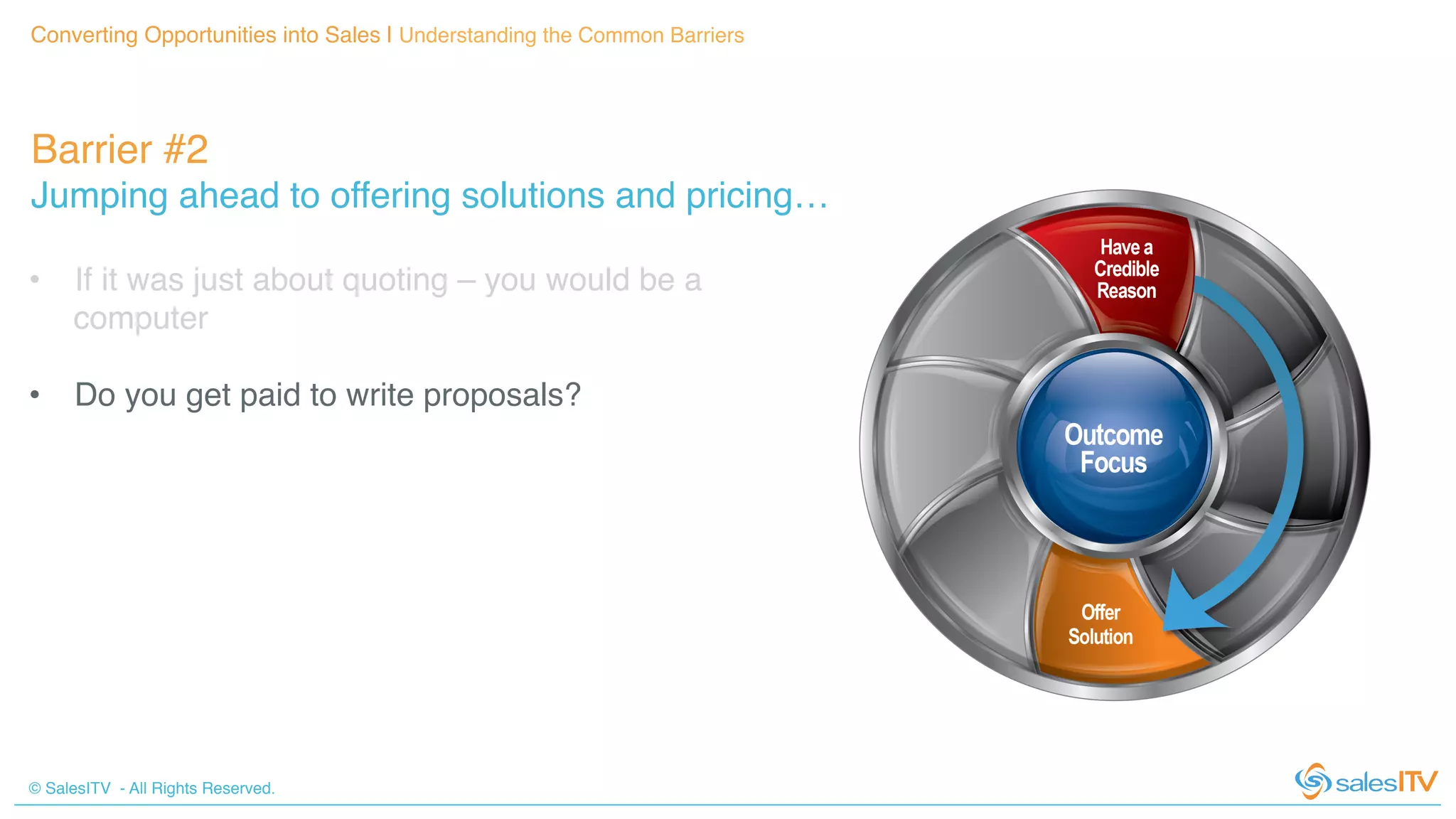 © SalesITV - All Rights Reserved. !
Barrier #2 !
Jumping ahead to offering solutions and pricing…!
Converting Opportunities into Sales | Understanding the Common Barriers!
•  If it was just about quoting – you would be a
computer!
•  Do you get paid to write proposals?!
 