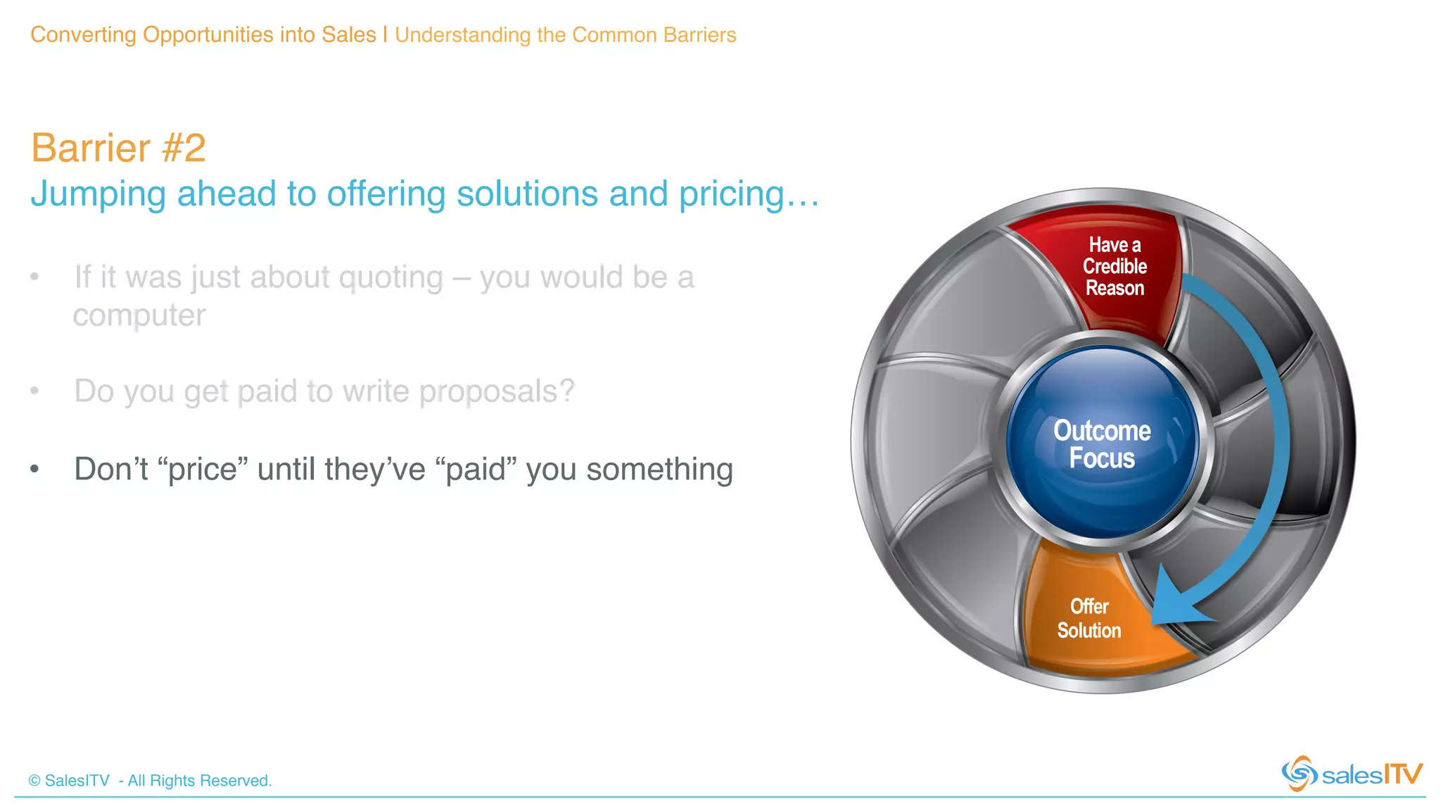 © SalesITV - All Rights Reserved. !
Barrier #2 !
Jumping ahead to offering solutions and pricing…!
Converting Opportunities into Sales | Understanding the Common Barriers!
•  If it was just about quoting – you would be a
computer!
•  Do you get paid to write proposals?!
•  Don’t “price” until they’ve “paid” you something!
!
!
 